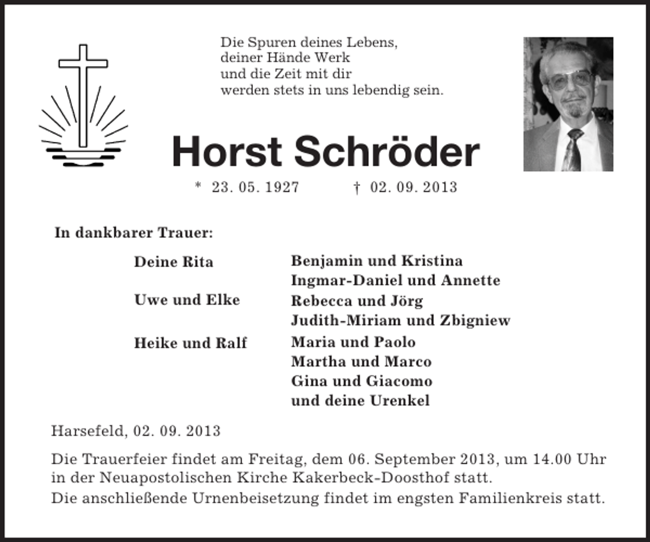 <p>In dankbarer Trauer:</p><p>Benjamin und Kristina<br />Ingmar-Daniel und Annette<br />Rebecca und Jörg<br />Judith-Miriam und Zbigniew<br />Maria und Paolo<br />Martha und Marco<br />Gina und Giacomo<br />und deine Urenkel</p><p>Deine Rita</p><p>Uwe und Elke</p><p>Heike und Ralf<br />Die Spuren deines Lebens,<br />deiner Hände Werk<br />und die Zeit mit dir<br />werden stets in uns lebendig sein.<br />Horst Schröder<br />* 23. 05. 1927 † 02. 09. 2013</p><p>Harsefeld, 02. 09. 2013<br />Die Trauerfeier findet am Freitag, dem 06. September 2013, um 14.00 Uhr in der Neuapostolischen Kirche Kakerbeck-Doosthof statt.<br />Die anschließende Urnenbeisetzung findet im engsten Familienkreis statt.</p>