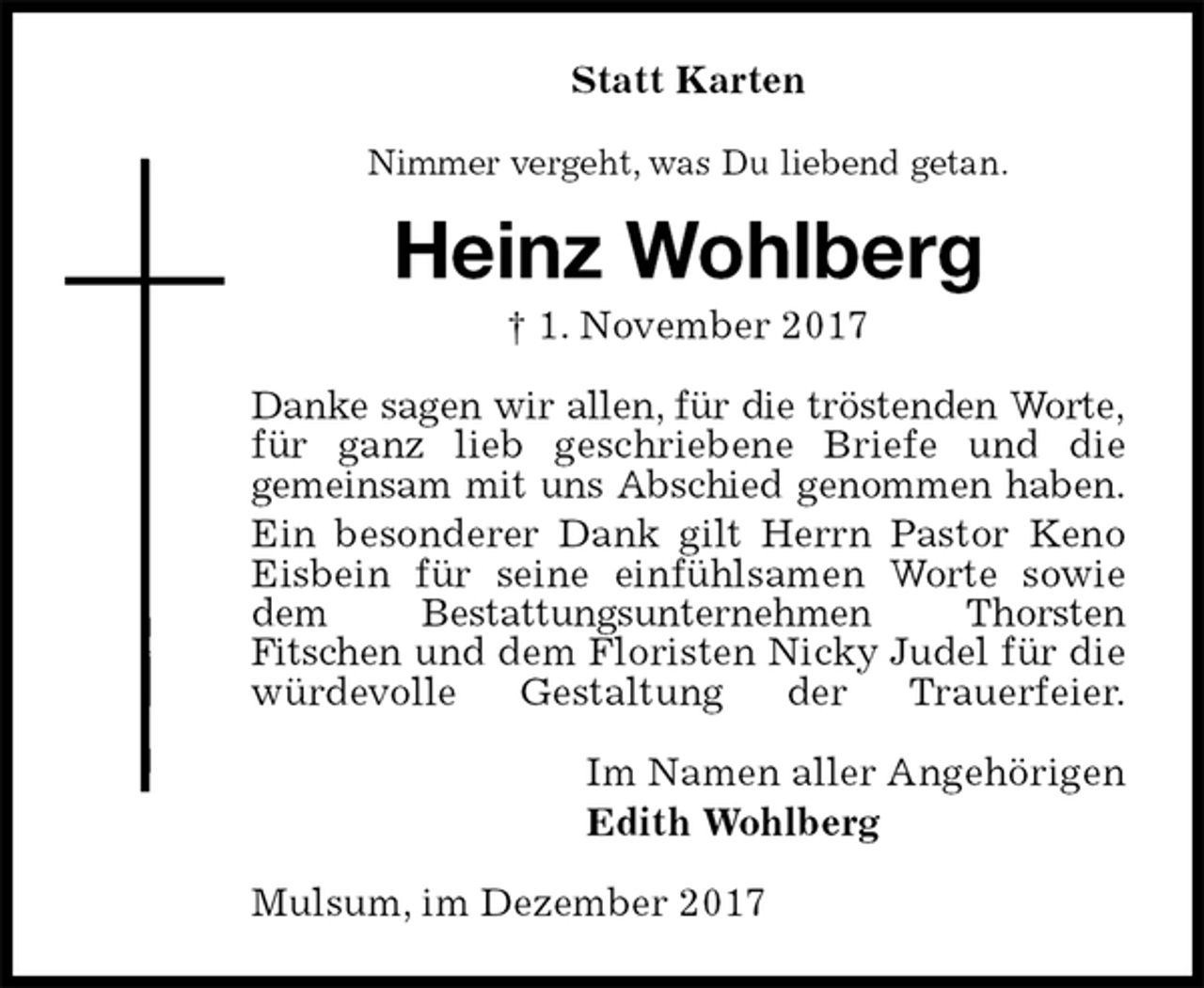<p>Statt Karten<br />Nimmer vergeht, was Du liebend getan.<br />Heinz Wohlberg<br />† 1. November 2017<br />Danke sagen wir allen, für die tröstenden Worte, für ganz lieb geschriebene Briefe und die<br />gemeinsam mit uns Abschied genommen haben.<br />Ein besonderer Dank gilt Herrn Pastor Keno Eisbein für seine einfühlsamen Worte sowie dem Bestattungsunternehmen Thorsten<br />Fitschen und dem Floristen Nicky Judel für die würdevolle Gestaltung der Trauerfeier.<br />Im Namen aller Angehörigen<br />Edith Wohlberg<br />Mulsum, im Dezember 2017</p>