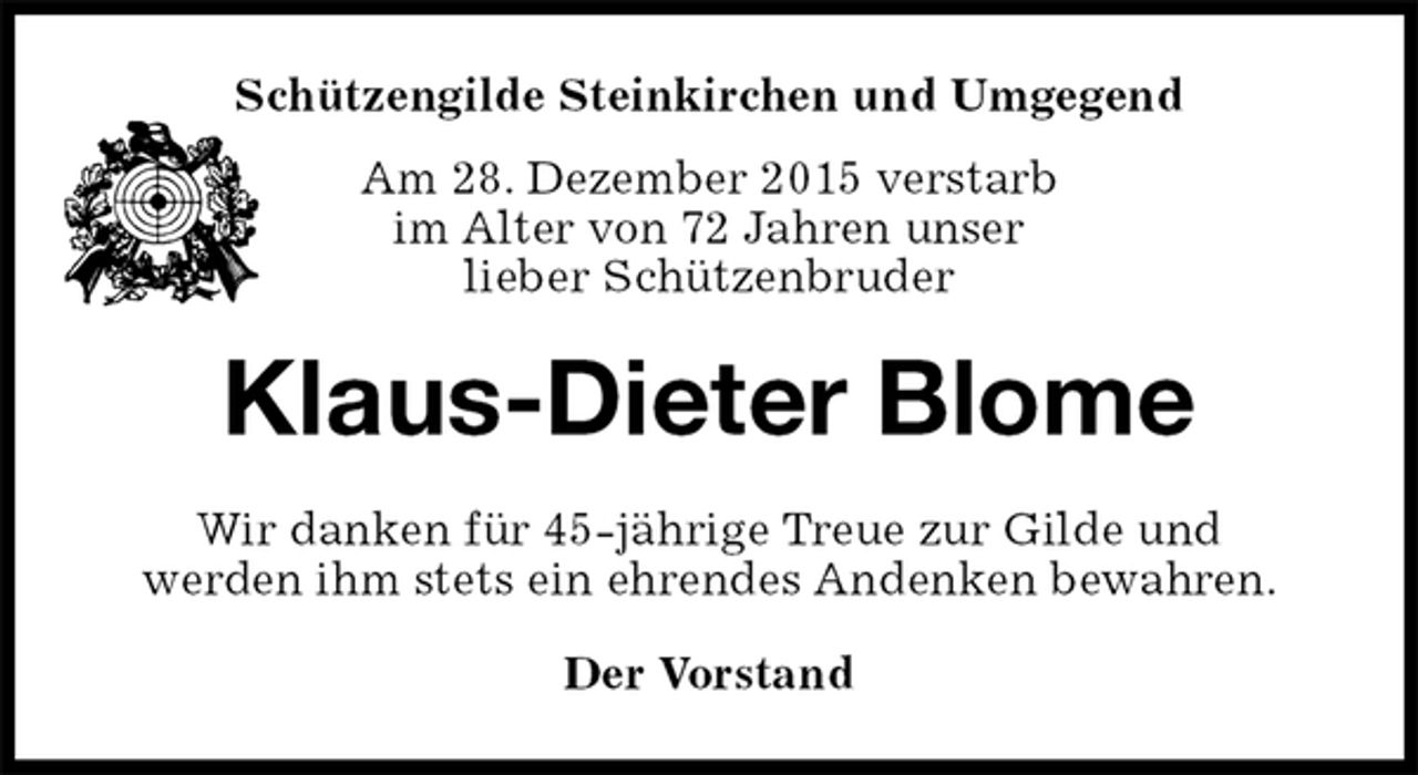 <p>Schützengilde Steinkirchen und Umgegend<br />Am 28. Dezember 2015 verstarb<br />im Alter von 72 Jahren unser<br />lieber Schützenbruder<br />Klaus-Dieter Blome<br />Wir danken für 45-jährige Treue zur Gilde und<br />werden ihm stets ein ehrendes Andenken bewahren.<br />Der Vorstand</p>