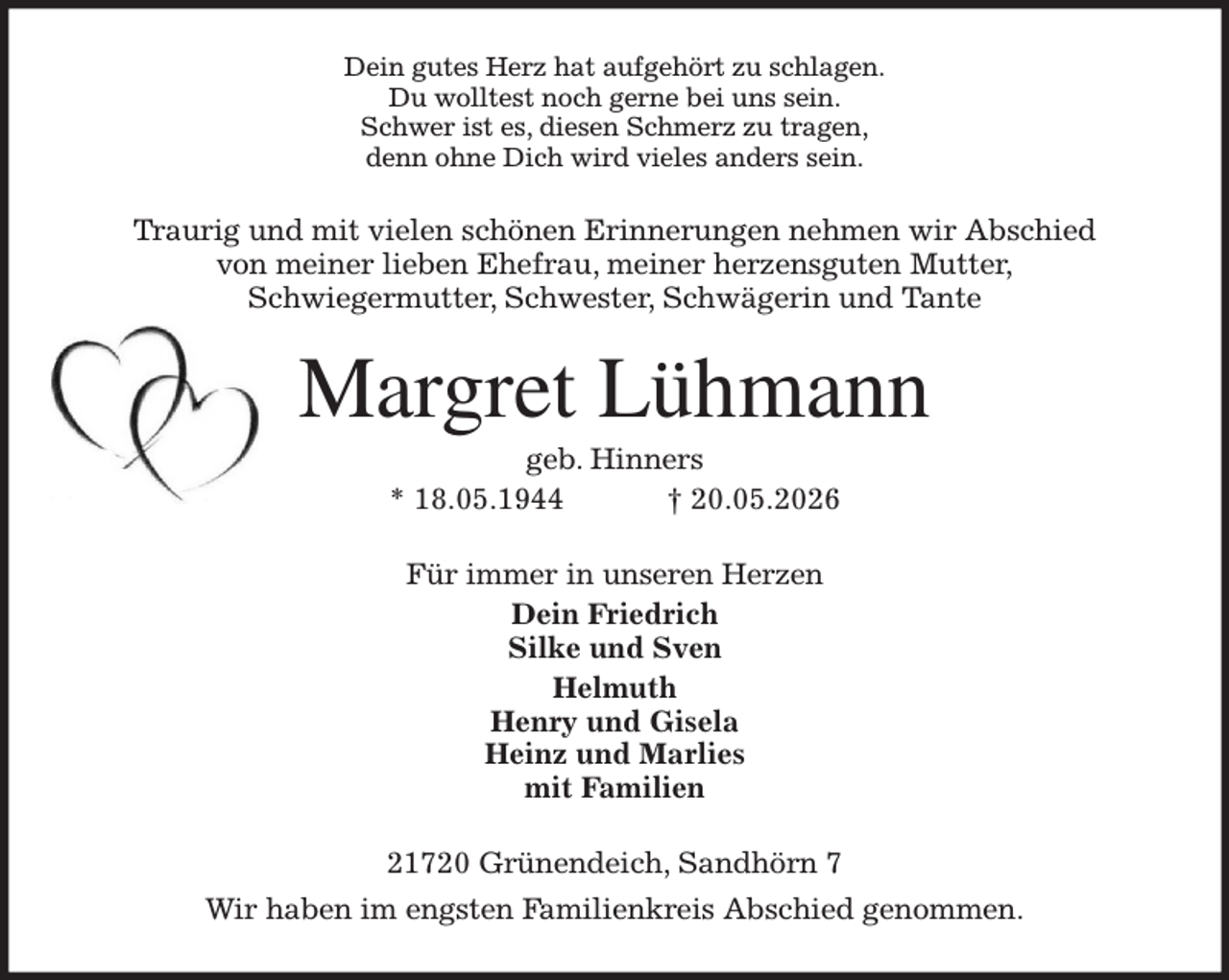 <p>Dein gutes Herz hat aufgehört zu schlagen.<br />Du wolltest noch gerne bei uns sein.<br />Schwer ist es, diesen Schmerz zu tragen,<br />denn ohne Dich wird vieles anders sein.<br />Traurig und mit vielen schönen Erinnerungen nehmen wir Abschied<br />von meiner lieben Ehefrau, meiner herzensguten Mutter,<br />Schwiegermutter, Schwester, Schwägerin und Tante<br />Margret Lühmann<br />geb. Hinners<br />* 18.05.1944 † 20.05.2026<br />Für immer in unseren Herzen<br />Dein Friedrich<br />Silke und Sven<br />Helmuth<br />Henry und Gisela<br />Heinz und Marlies<br />mit Familien<br />21720 Grünendeich, Sandhörn 7<br />Wir haben im engsten Familienkreis Abschied genommen.</p>