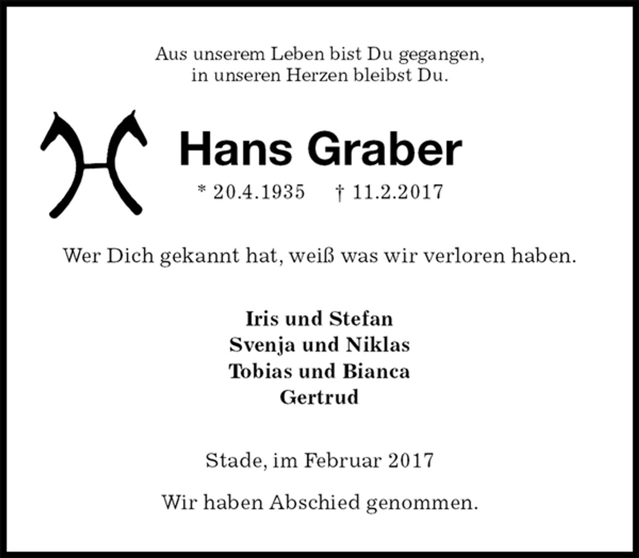 <p>Aus unserem Leben bist Du gegangen,<br />in unseren Herzen bleibst Du.<br />Hans Graber<br />* 20.4.1935 † 11.2.2017<br />Wer Dich gekannt hat, weiß was wir verloren haben.<br />Iris und Stefan<br />Svenja und Niklas<br />Tobias und Bianca<br />Gertrud<br />Stade, im Februar 2017</p><p>Wir haben Abschied genommen.</p>