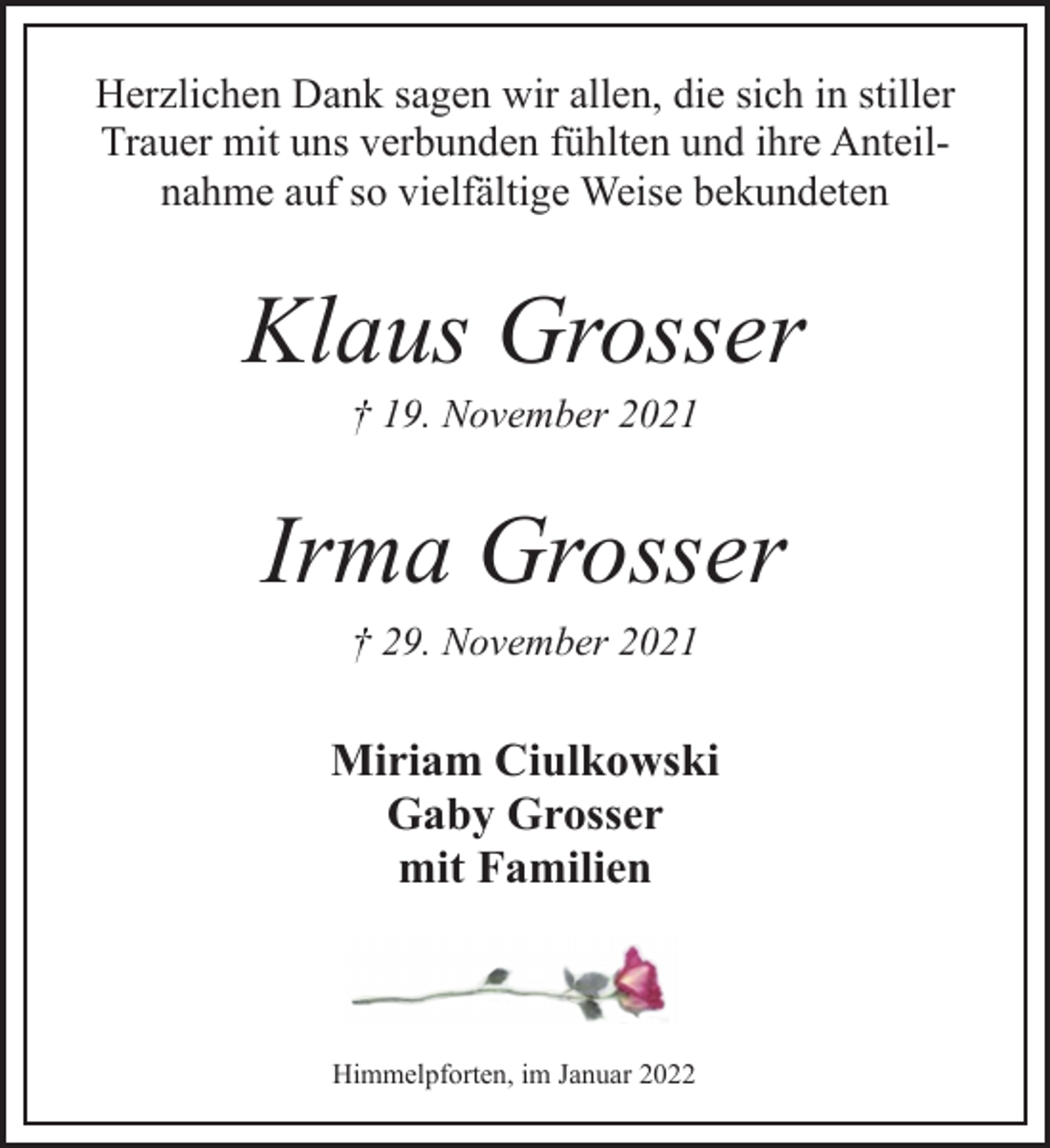 <p>Herzlichen Dank sagen wir allen, die sich in stiller<br />Trauer mit uns verbunden fühlten und ihre Anteilnahme<br />auf so vielfältige Weise bekundeten<br />Klaus Grosser<br />† 19. November 2021<br />Irma Grosser<br />† 29. November 2021<br />Miriam Ciulkowski<br />Gaby Grosser<br />mit Familien<br />Himmelpforten, im Januar 2022</p>