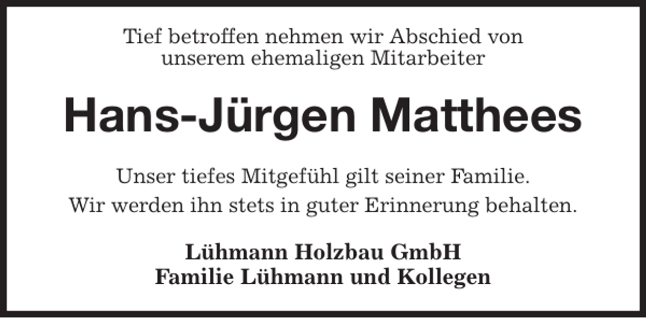 <p>Tief betroffen nehmen wir Abschied von<br />unserem ehemaligen Mitarbeiter<br />Hans-Jürgen Matthees<br />Unser tiefes Mitgefühl gilt seiner Familie.<br />Wir werden ihn stets in guter Erinnerung behalten.<br />Lühmann Holzbau GmbH<br />Familie Lühmann und Kollegen</p>