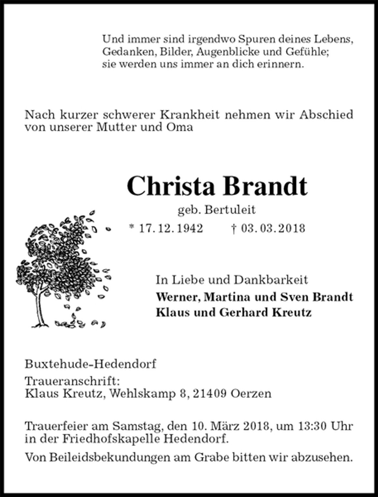 <p>Und immer sind irgendwo Spuren deines Lebens,<br />Gedanken, Bilder, Augenblicke und Gefühle;<br />sie werden uns immer an dich erinnern.<br />Nach kurzer schwerer Krankheit nehmen wir Abschied von unserer Mutter und Oma<br />Christa Brandt<br />geb. Bertuleit<br />* 17. 12. 1942 † 03. 03. 2018<br />In Liebe und Dankbarkeit<br />Werner, Martina und Sven Brandt<br />Klaus und Gerhard Kreutz<br />Buxtehude-Hedendorf<br />Traueranschrift:<br />Klaus Kreutz, Wehlskamp 8, 21409 Oerzen</p><p>Trauerfeier am Samstag, den 10. März 2018, um 13:30 Uhr in der Friedhofskapelle Hedendorf.<br />Von Beileidsbekundungen am Grabe bitten wir abzusehen.</p>