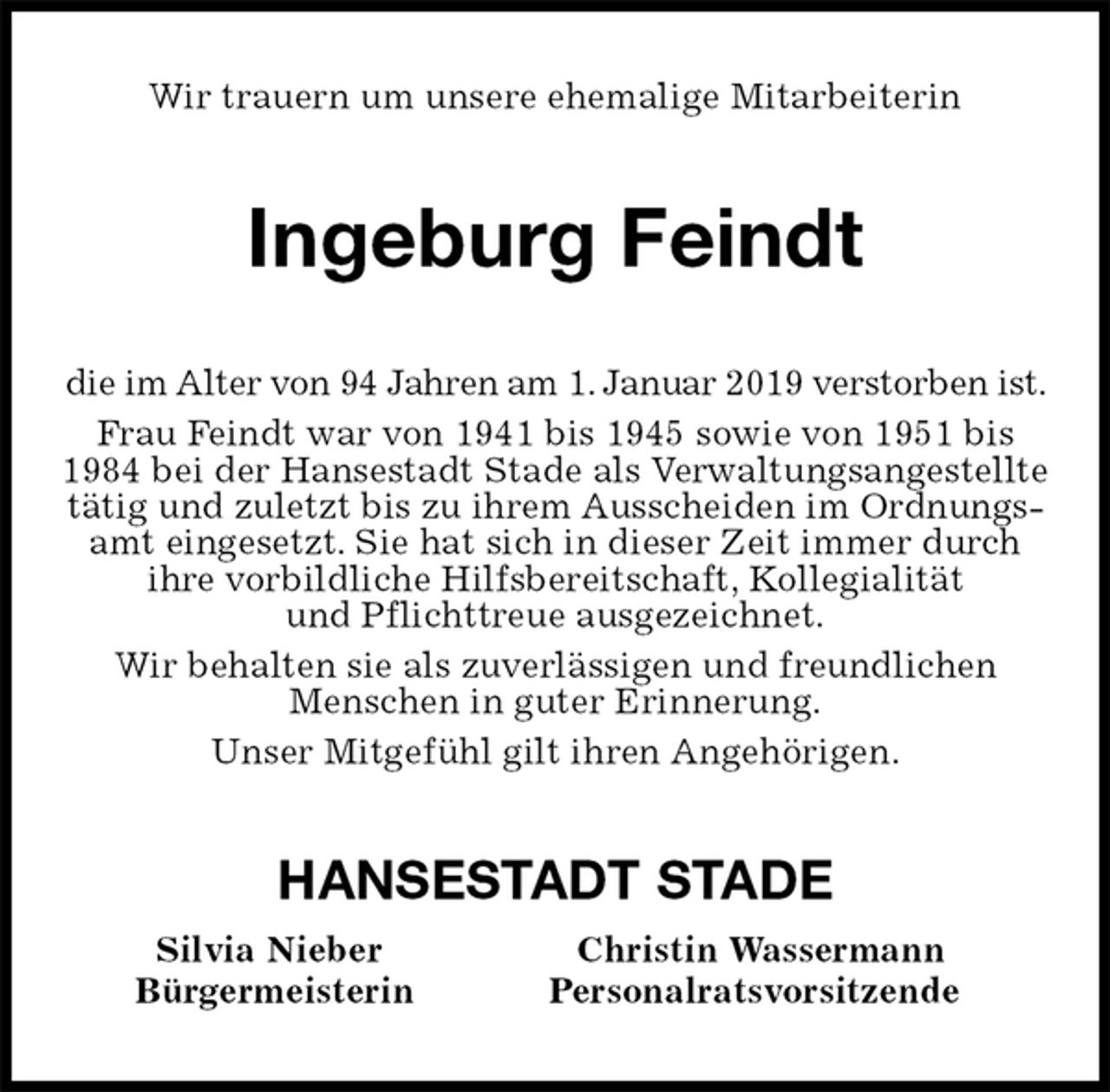 <p>Wir trauern um unsere ehemalige Mitarbeiterin<br />Ingeburg Feindt<br />die im Alter von 94 Jahren am 1. Januar 2019 verstorben ist. Frau Feindt war von 1941 bis 1945 sowie von 1951 bis 1984 bei der Hansestadt Stade als Verwaltungsangestellte tätig und zuletzt bis zu ihrem Ausscheiden im Ordnungsamt eingesetzt. Sie hat sich in dieser Zeit immer durch ihre vorbildliche Hilfsbereitschaft, Kollegialität<br />und Pflichttreue ausgezeichnet.<br />Wir behalten sie als zuverlässigen und freundlichen<br />Menschen in guter Erinnerung.<br />Unser Mitgefühl gilt ihren Angehörigen.<br />HANSESTADT STADE<br />Silvia Nieber Christin Wassermann<br />Bürgermeisterin Personalratsvorsitzende</p>
