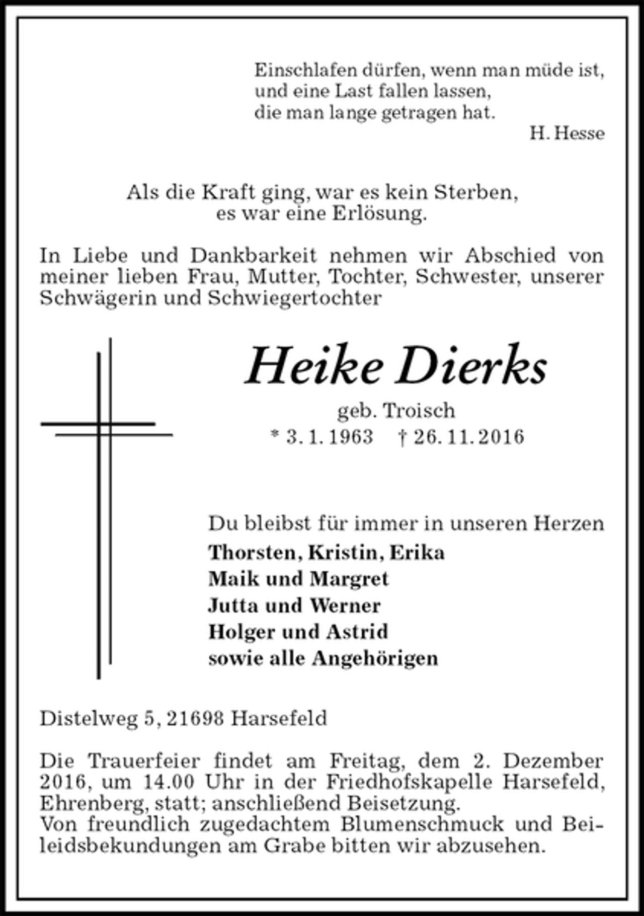 <p>Einschlafen dürfen, wenn man müde ist,<br />und eine Last fallen lassen,<br />die man lange getragen hat.<br />H. Hesse<br />Als die Kraft ging, war es kein Sterben,<br />es war eine Erlösung.</p><p>In Liebe und Dankbarkeit nehmen wir Abschied von meiner lieben Frau, Mutter, Tochter, Schwester, unserer Schwägerin und Schwiegertochter<br />Heike Dierks<br />geb. Troisch<br />* 3. 1. 1963 † 26. 11. 2016</p><p>Du bleibst für immer in unseren Herzen<br />Thorsten, Kristin, Erika<br />Maik und Margret<br />Jutta und Werner<br />Holger und Astrid<br />sowie alle Angehörigen<br />Distelweg 5, 21698 Harsefeld</p><p>Die Trauerfeier findet am Freitag, dem 2. Dezember 2016, um 14.00 Uhr in der Friedhofskapelle Harsefeld, Ehrenberg, statt; anschließend Beisetzung.<br />Von freundlich zugedachtem Blumenschmuck und Beileidsbekundungen am Grabe bitten wir abzusehen.</p>