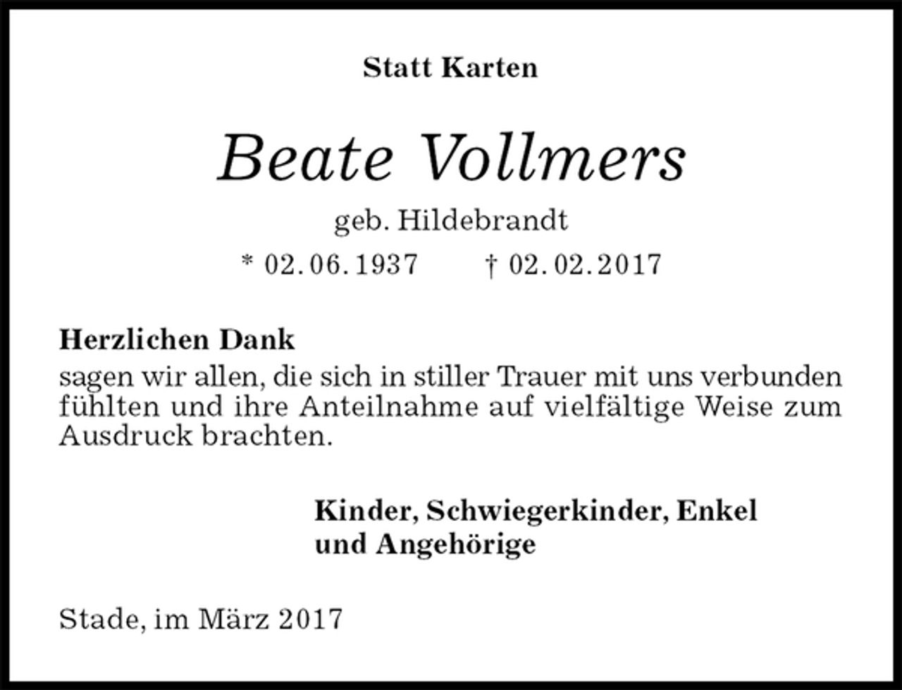 <p>Statt Karten<br />Beate Vollmers<br />geb. Hildebrandt<br />* 02. 06. 1937 † 02. 02. 2017<br />Herzlichen Dank<br />sagen wir allen, die sich in stiller Trauer mit uns verbunden fühlten und ihre Anteilnahme auf vielfältige Weise zum Ausdruck brachten.<br />Kinder, Schwiegerkinder, Enkel<br />und Angehörige<br />Stade, im März 2017</p>