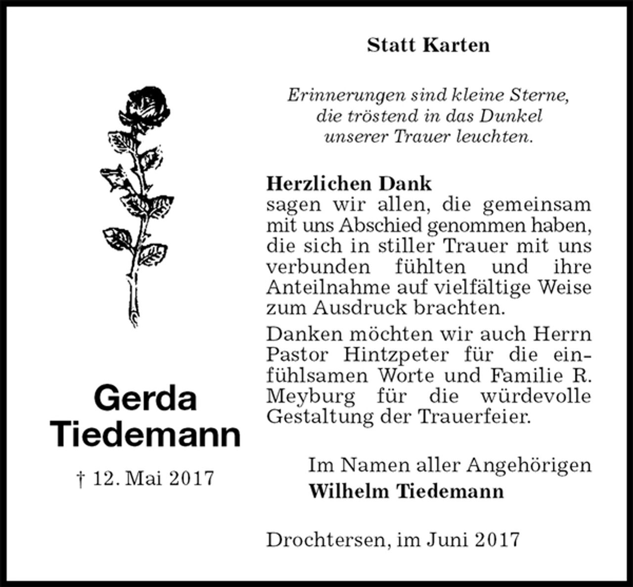 <p>Statt Karten<br />Erinnerungen sind kleine Sterne,<br />die tröstend in das Dunkel<br />unserer Trauer leuchten.<br />Herzlichen Dank<br />sagen wir allen, die gemeinsam mit uns Abschied genommen haben,<br />die sich in stiller Trauer mit uns verbunden fühlten und ihre<br />Anteilnahme auf vielfältige Weise<br />zum Ausdruck brachten.<br />Danken möchten wir auch Herrn Pastor Hintzpeter für die einfühlsamen Worte und Familie R. Meyburg für die würdevolle<br />Gestaltung der Trauerfeier.<br />Drochtersen, im Juni 2017<br />Im Namen aller Angehörigen<br />Wilhelm Tiedemann<br />Gerda<br />Tiedemann<br />† 12. Mai 2017</p>
