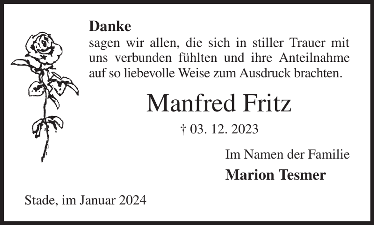 <p>Danke<br />sagen wir allen, die sich in stiller Trauer mit uns verbunden fühlten und ihre Anteilnahme auf so liebevolle Weise zum Ausdruck brachten.<br />Manfred Fritz<br />† 03. 12. 2023<br />Im Namen der Familie<br />Marion Tesmer<br />Stade, im Januar 2024</p>