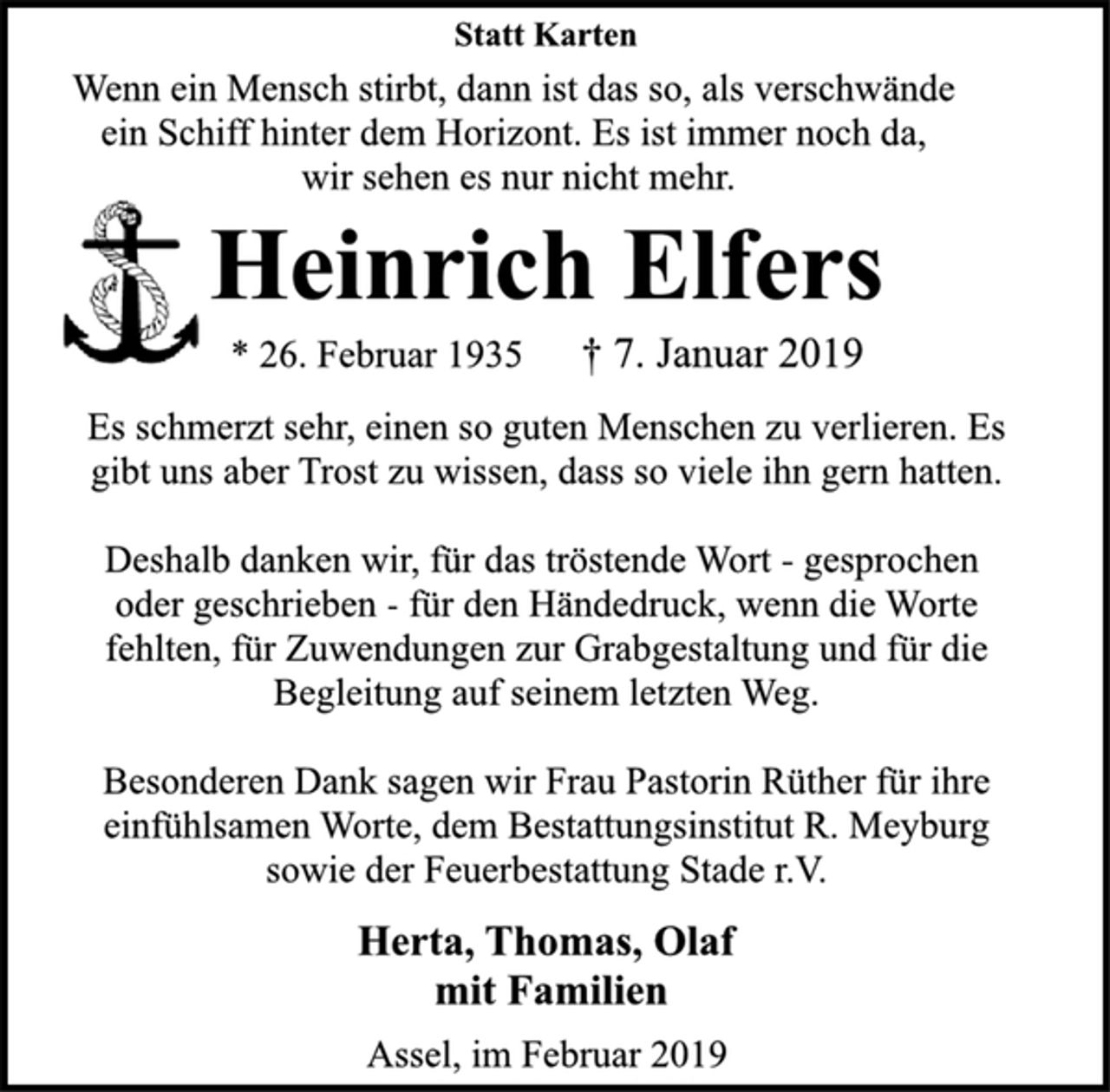 <p>Statt Karten<br />Wenn ein Mensch stirbt, dann ist das so, als verschwände<br />ein Schiff hinter dem Horizont. Es ist immer noch da,<br />wir sehen es nur nicht mehr.<br />Heinrich Elfers<br />* 26. Februar 1935 † 7. Januar 2019<br />Es schmerzt sehr, einen so guten Menschen zu verlieren. Es<br />gibt uns aber Trost zu wissen, dass so viele ihn gern hatten.<br />Deshalb danken wir, für das tröstende Wort - gesprochen<br />oder geschrieben - für den Händedruck, wenn die Worte<br />fehlten, für Zuwendungen zur Grabgestaltung und für die<br />Begleitung auf seinem letzten Weg.<br />Besonderen Dank sagen wir Frau Pastorin Rüther für ihre<br />einfühlsamen Worte, dem Bestattungsinstitut R. Meyburg<br />sowie der Feuerbestattung Stade r.V.<br />Herta, Thomas, Olaf<br />mit Familien<br />Assel, im Februar 2019</p>