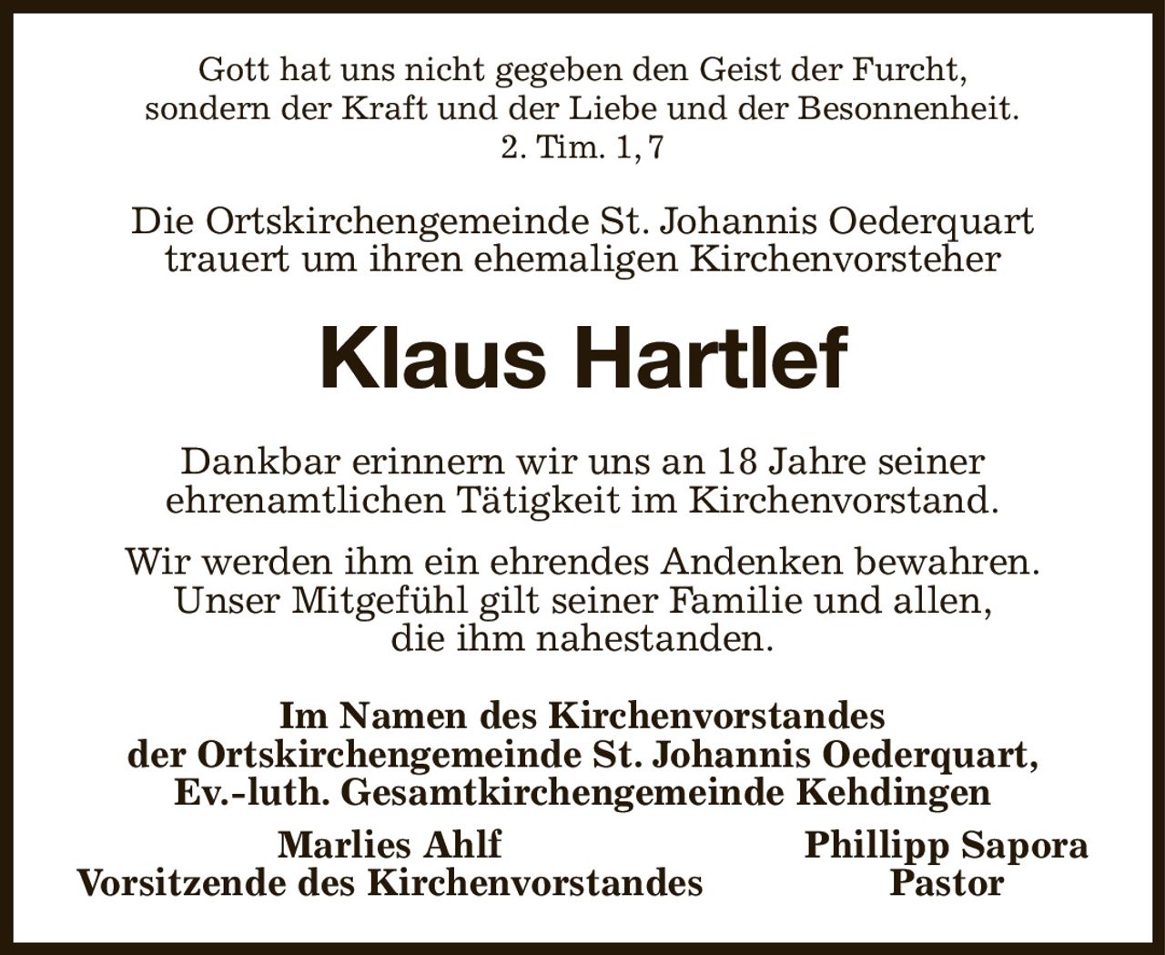 Gott hat uns nicht gegeben den Geist der Furcht,
sondern der Kraft und der Liebe und der Besonnenheit.
2. Tim. 1, 7

Die Ortskirchengemeinde St. Johannis Oederquart
trauert um ihren ehemaligen Kirchenvorsteher
Klaus Hartlef
Dankbar erinnern wir uns an 18 Jahre seiner
ehrenamtlichen Tätigkeit im Kirchenvorstand.
Wir werden ihm ein ehrendes Andenken bewahren.
Unser Mitgefühl gilt seiner Familie und allen,
die ihm nahestanden.
Im Namen des Kirchenvorstandes
der Ortskirchengemeinde St. Johannis Oederquart,
Ev.-luth. Gesamtkirchengemeinde Kehdingen
       Marlies Ahlf Phillipp Sapora
Vorsitzende des Kirchenvorstandes Pastor