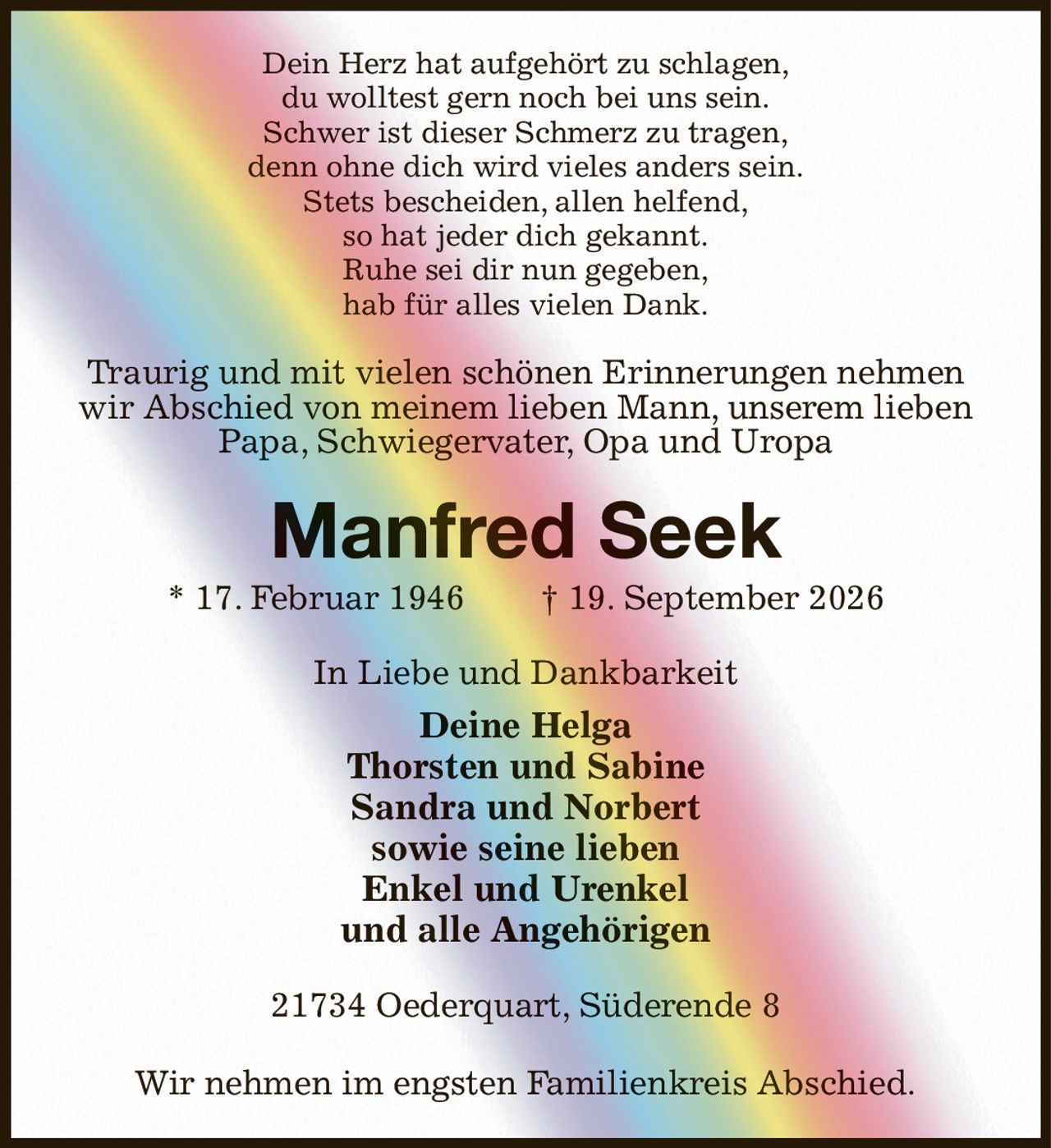Dein Herz hat aufgehört zu schlagen,
du wolltest gern noch bei uns sein.
Schwer ist dieser Schmerz zu tragen,
denn ohne dich wird vieles anders sein.
Stets bescheiden, allen helfend,
so hat jeder dich gekannt.
Ruhe sei dir nun gegeben,
hab für alles vielen Dank.
Traurig und mit vielen schönen Erinnerungen nehmen wir Abschied von meinem lieben Mann, unserem lieben Papa, Schwiegervater, Opa und Uropa
Manfred Seek
* 17. Februar 1946  † 19. September 2026
In Liebe und Dankbarkeit
Deine Helga
Thorsten und Sabine
Sandra und Norbert
sowie seine lieben
Enkel und Urenkel
und alle Angehörigen
21734 Oederquart, Süderende 8

Wir nehmen im engsten Familienkreis Abschied.
