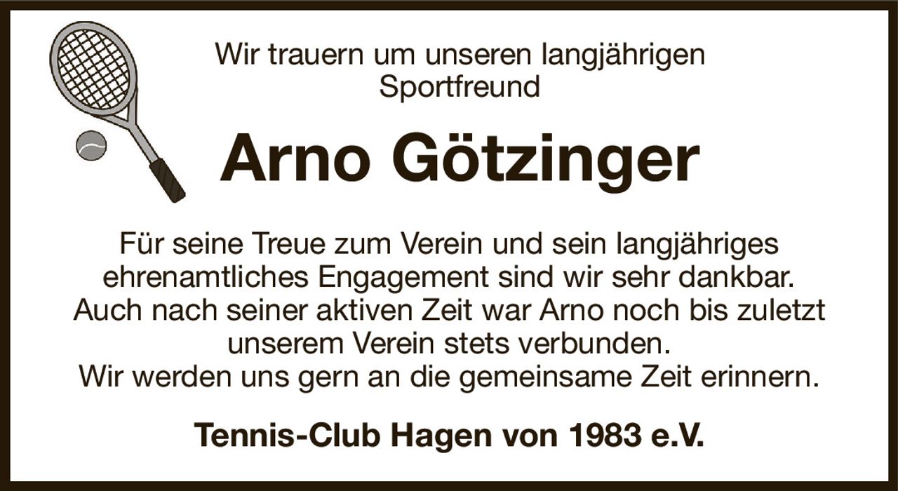 Wir trauern um unseren langjährigen
Sportfreund
Arno Götzinger
Für seine Treue zum Verein und sein langjähriges
ehrenamtliches Engagement sind wir sehr dankbar.
Auch nach seiner aktiven Zeit war Arno noch bis zuletzt
unserem Verein stets verbunden.
Wir werden uns gern an die gemeinsame Zeit erinnern.
Tennis-Club Hagen von 1983 e.V.