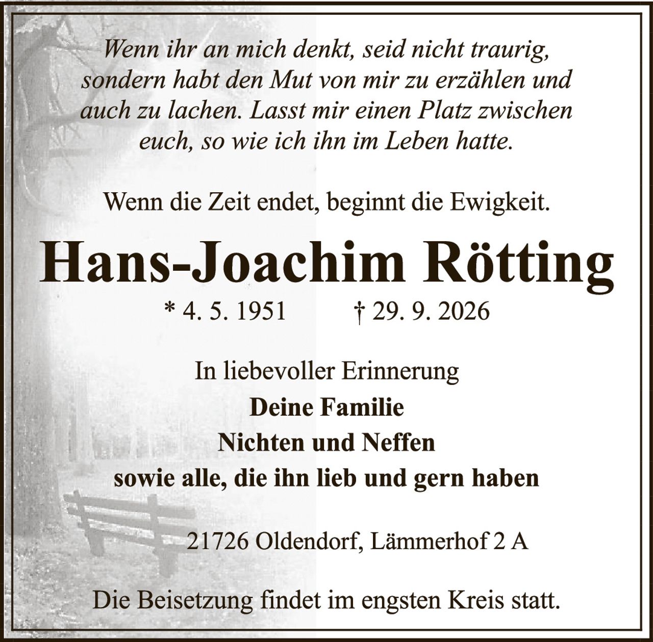 <p><i>Wenn ihr an mich denkt, seid nicht traurig, sondern habt den Mut von mir zu erzählen und auch zu lachen. Lasst mir einen Platz zwischen euch, so wie ich ihn im Leben hatte.</i></p><p><i>Wenn die Zeit endet, beginnt die Ewigkeit.</i></p><p><strong>Hans-Joachim Rötting</strong><br>* 4. 5. 1951 &nbsp;&nbsp;&nbsp;&nbsp; † 29. 9. 2026</p><p>In liebevoller Erinnerung<br><strong>Deine Familie<br>Nichten und Neffen</strong><br>sowie alle, die ihn lieb und gern haben</p><p>21726 Oldendorf, Lämmerhof 2 A</p><p>Die Beisetzung findet im engsten Kreis statt.</p>
