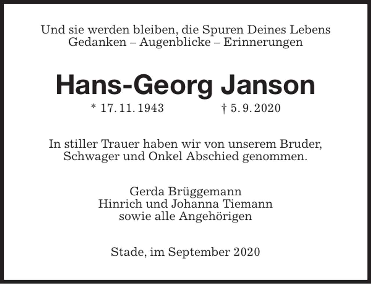 <p>Und sie werden bleiben, die Spuren Deines Lebens<br />Gedanken - Augenblicke - Erinnerungen<br />Hans-Georg Janson<br />* 17. 11. 1943 † 5. 9. 2020<br />In stiller Trauer haben wir von unserem Bruder,<br />Schwager und Onkel Abschied genommen.<br />Gerda Brüggemann<br />Hinrich und Johanna Tiemann<br />sowie alle Angehörigen<br />Stade, im September 2020</p>