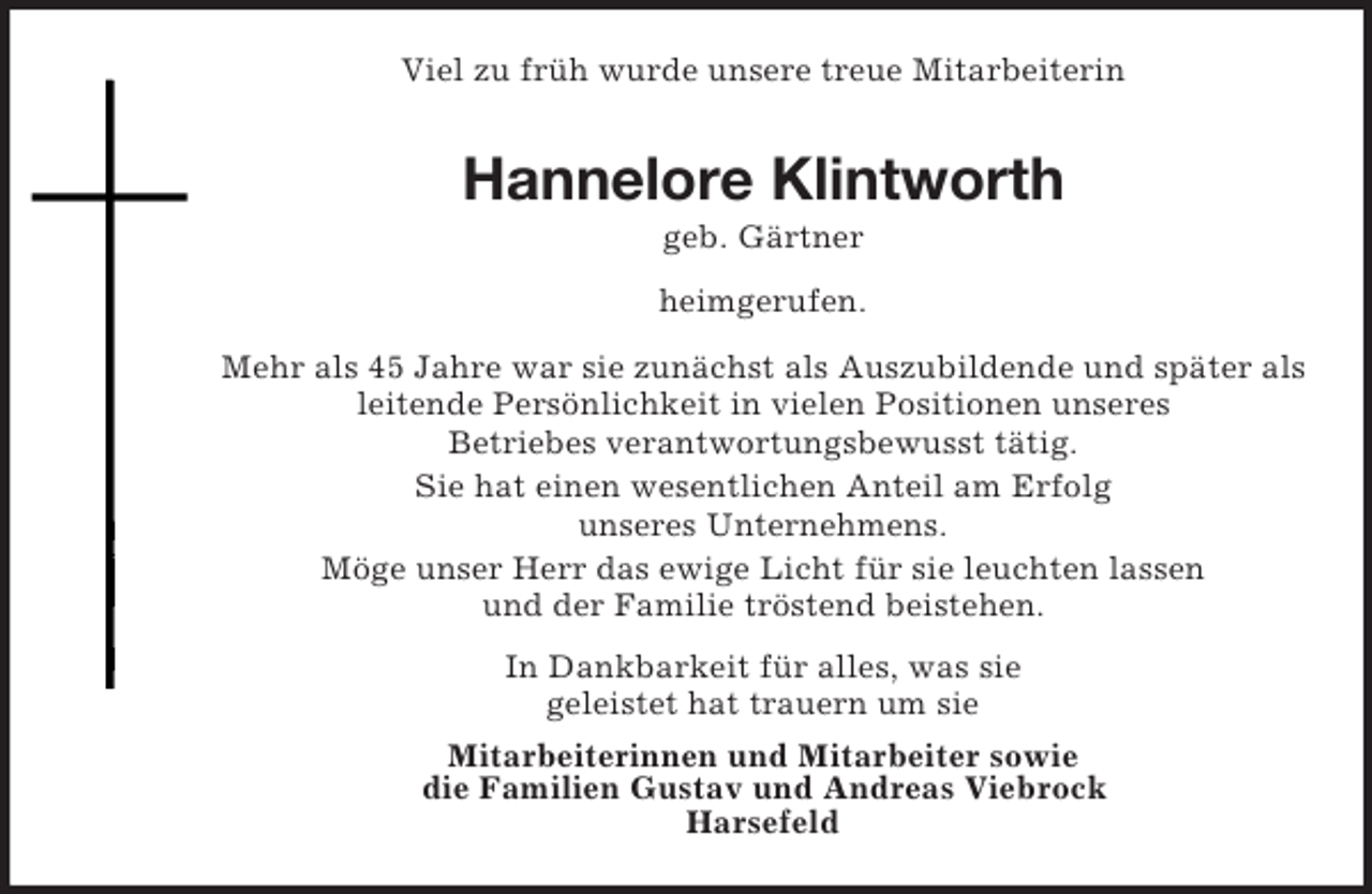 <p>Viel zu früh wurde unsere treue Mitarbeiterin</p><p>Hannelore Klintworth<br />geb. Gärtner<br />heimgerufen.<br />Mehr als 45 Jahre war sie zunächst als Auszubildende und später als<br />leitende Persönlichkeit in vielen Positionen unseres<br />Betriebes verantwortungsbewusst tätig.<br />Sie hat einen wesentlichen Anteil am Erfolg<br />unseres Unternehmens.<br />Möge unser Herr das ewige Licht für sie leuchten lassen<br />und der Familie tröstend beistehen.<br />In Dankbarkeit für alles, was sie<br />geleistet hat trauern um sie<br />Mitarbeiterinnen und Mitarbeiter sowie<br />die Familien Gustav und Andreas Viebrock<br />Harsefeld</p>