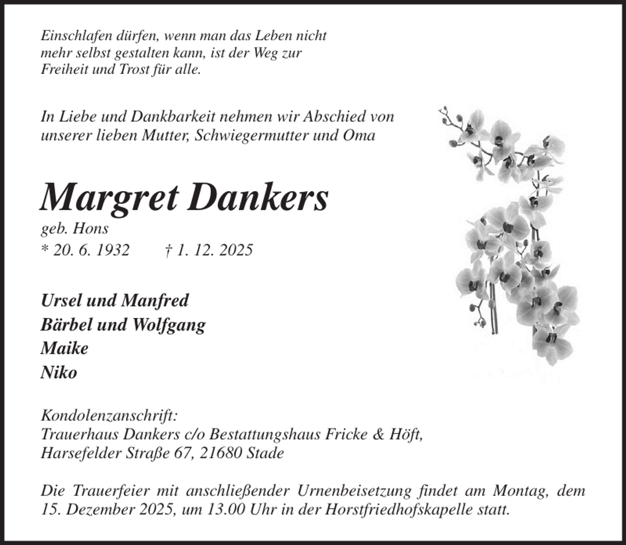 <p>Einschlafen dürfen, wenn man das Leben nicht<br />mehr selbst gestalten kann, ist der Weg zur<br />Freiheit und Trost für alle.</p><p>In Liebe und Dankbarkeit nehmen wir Abschied von<br />unserer lieben Mutter, Schwiegermutter und Oma</p><p>Margret Dankers<br />geb. Hons<br />* 20. 6. 1932 † 1. 12. 2025<br />Ursel und Manfred<br />Bärbel und Wolfgang<br />Maike<br />Niko</p><p>Kondolenzanschrift:<br />Trauerhaus Dankers c/o Bestattungshaus Fricke &amp; Höft,<br />Harsefelder Straße 67, 21680 Stade</p><p>Die Trauerfeier mit anschließender Urnenbeisetzung findet am Montag, dem<br />15. Dezember 2025, um 13.00 Uhr in der Horstfriedhofskapelle statt.</p>