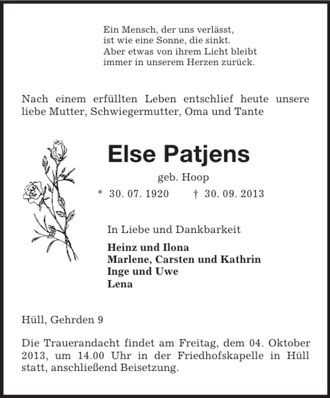 <p>Ein Mensch, der uns verlässt,<br />ist wie eine Sonne, die sinkt.<br />Aber etwas von ihrem Licht bleibt<br />immer in unserem Herzen zurück.<br />Nach einem erfüllten Leben entschlief heute unsere<br />liebe Mutter, Schwiegermutter, Oma und Tante<br />Else Patjens<br />geb. Hoop<br />* 30. 07. 1920 † 30. 09. 2013<br />In Liebe und Dankbarkeit<br />Heinz und Ilona<br />Marlene, Carsten und Kathrin<br />Inge und Uwe<br />Lena<br />Hüll, Gehrden 9</p><p>Die Trauerandacht findet am Freitag, dem 04. Oktober 2013, um 14.00 Uhr in der Friedhofskapelle in Hüll statt, anschließend Beisetzung.</p>