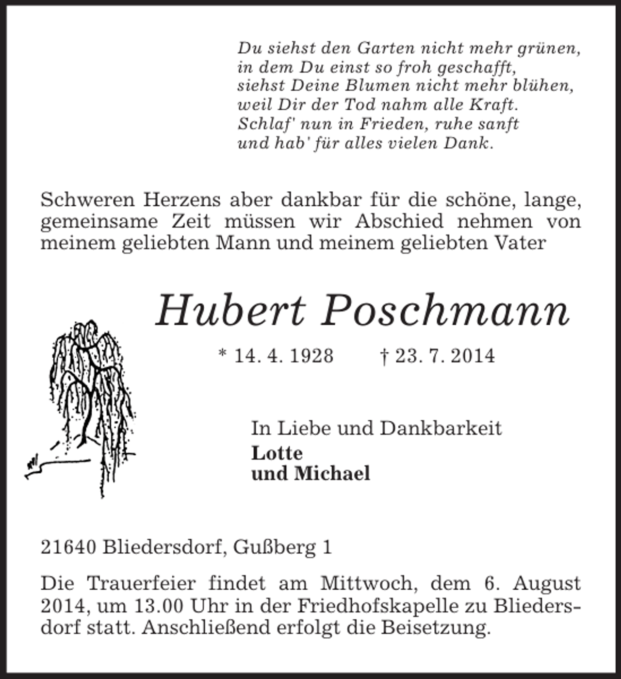 <p>Du siehst den Garten nicht mehr grünen,<br />in dem Du einst so froh geschafft,<br />siehst Deine Blumen nicht mehr blühen,<br />weil Dir der Tod nahm alle Kraft.<br />Schlaf' nun in Frieden, ruhe sanft<br />und hab' für alles vielen Dank.<br />Schweren Herzens aber dankbar für die schöne, lange, gemeinsame Zeit müssen wir Abschied nehmen von meinem geliebten Mann und meinem geliebten Vater<br />Hubert Poschmann<br />* 14. 4. 1928 † 23. 7. 2014<br />In Liebe und Dankbarkeit<br />Lotte<br />und Michael<br />21640 Bliedersdorf, Gußberg 1<br />Die Trauerfeier findet am Mittwoch, dem 6. August 2014, um 13.00 Uhr in der Friedhofskapelle zu Bliedersdorf statt. Anschließend erfolgt die Beisetzung.</p>