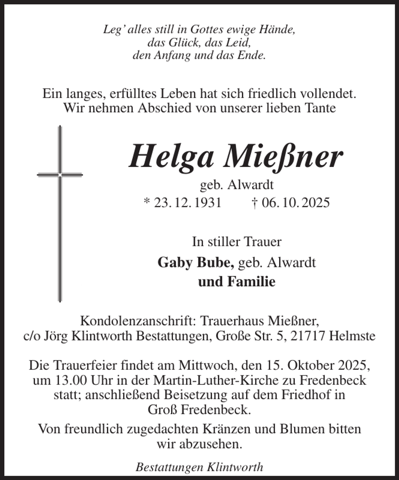 <p>Leg' alles still in Gottes ewige Hände,<br />das Glück, das Leid,<br />den Anfang und das Ende.<br />Ein langes, erfülltes Leben hat sich friedlich vollendet.<br />Wir nehmen Abschied von unserer lieben Tante<br />Helga Mießner<br />geb. Alwardt<br />* 23. 12. 1931 † 06. 10. 2025<br />In stiller Trauer<br />Gaby Bube, geb. Alwardt<br />und Familie<br />Kondolenzanschrift: Trauerhaus Mießner,<br />c/o Jörg Klintworth Bestattungen, Große Str. 5, 21717 Helmste</p><p>Die Trauerfeier findet am Mittwoch, den 15. Oktober 2025, um 13.00 Uhr in der Martin-Luther-Kirche zu Fredenbeck statt; anschließend Beisetzung auf dem Friedhof in<br />Groß Fredenbeck.<br />Von freundlich zugedachten Kränzen und Blumen bitten<br />wir abzusehen.<br />Bestattungen Klintworth</p>