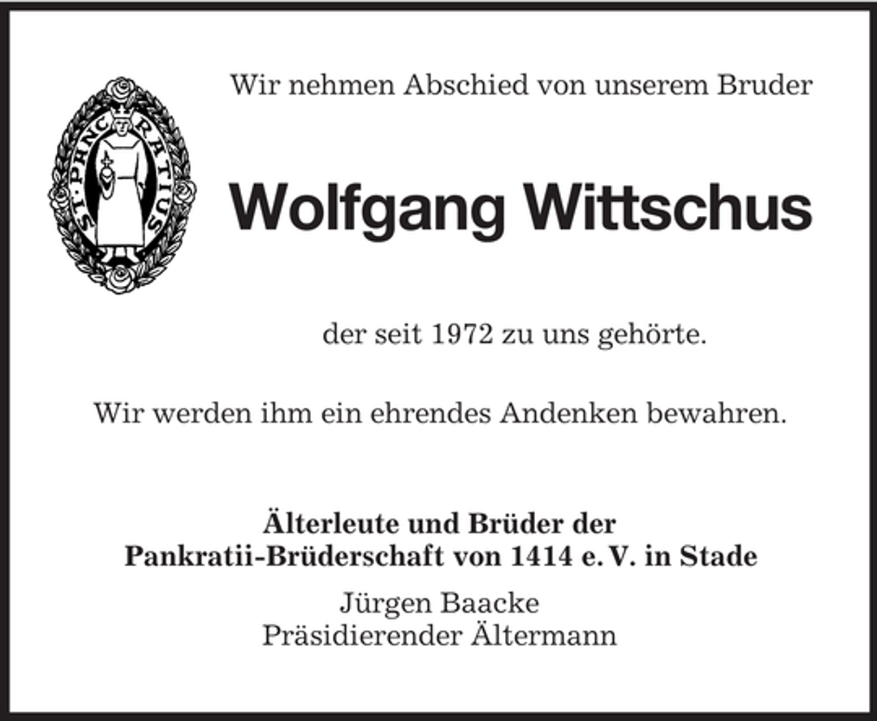 <p>Wir nehmen Abschied von unserem Bruder<br />Wolfgang Wittschus<br />der seit 1972 zu uns gehörte.<br />Wir werden ihm ein ehrendes Andenken bewahren.<br />Älterleute und Brüder der<br />Pankratii-Brüderschaft von 1414 e. V. in Stade<br />Jürgen Baacke<br />Präsidierender Ältermann</p>