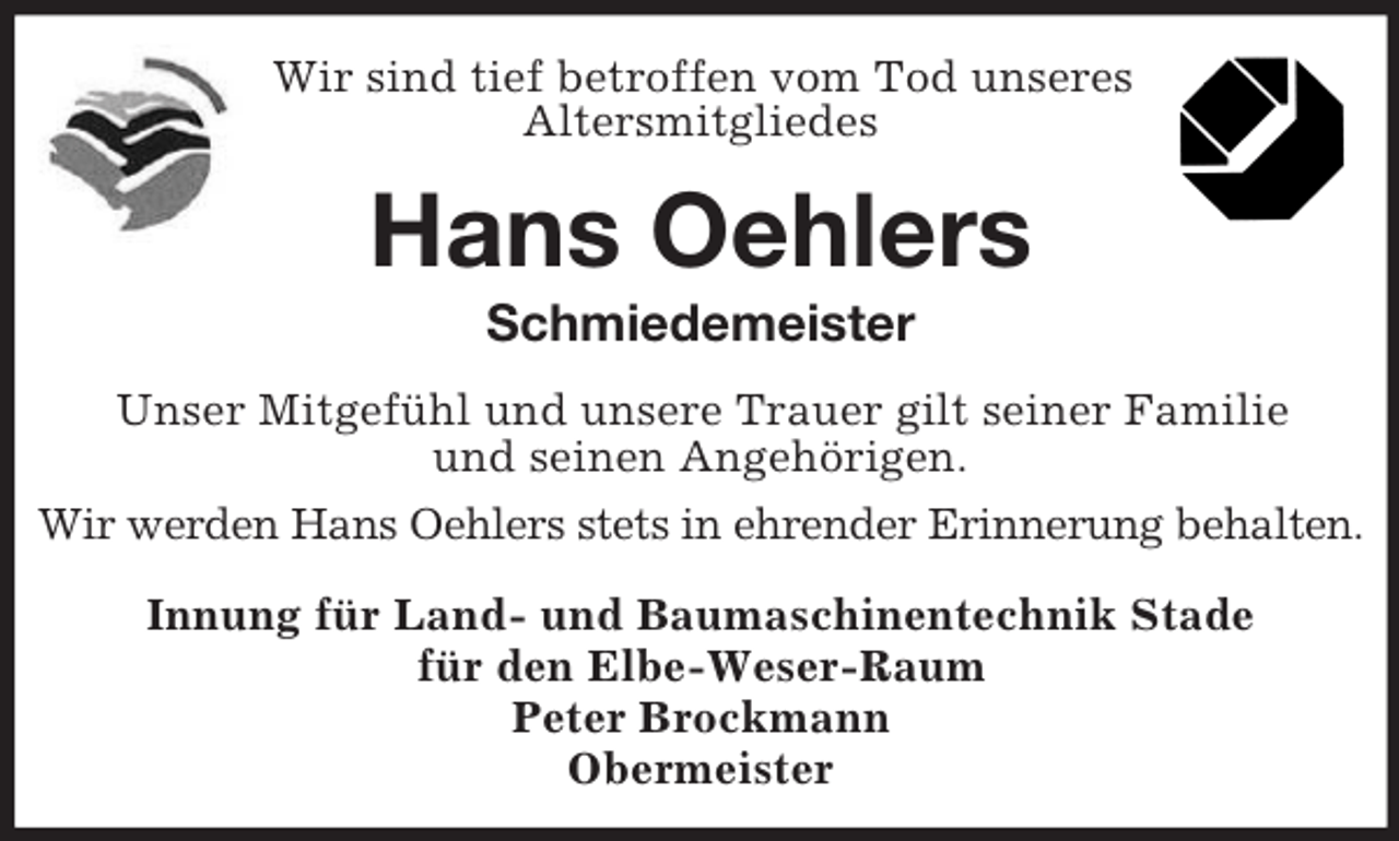 <p>Wir sind tief betroffen vom Tod unseres<br />Altersmitgliedes<br />Hans Oehlers<br />Schmiedemeister<br />Unser Mitgefühl und unsere Trauer gilt seiner Familie<br />und seinen Angehörigen.<br />Wir werden Hans Oehlers stets in ehrender Erinnerung behalten.<br />Innung für Land- und Baumaschinentechnik Stade<br />für den Elbe-Weser-Raum<br />Peter Brockmann<br />Obermeister</p>