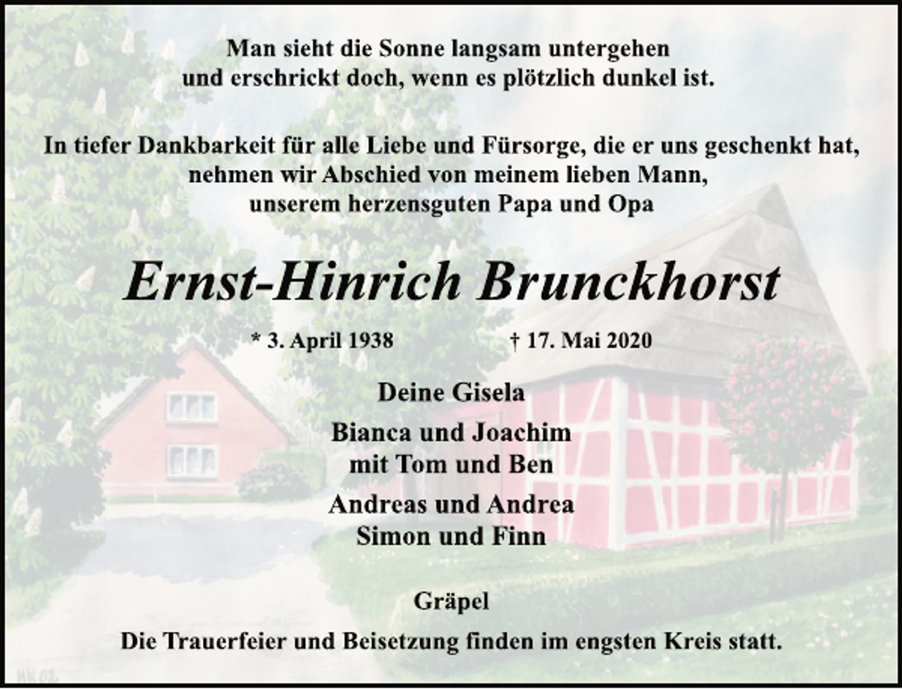 <p>Man sieht die Sonne langsam untergehen<br />und erschrickt doch, wenn es plötzlich dunkel ist.<br />In tiefer Dankbarkeit für alle Liebe und Fürsorge, die er uns geschenkt hat,<br />nehmen wir Abschied von meinem lieben Mann,<br />unserem herzensguten Papa und Opa<br />Ernst-Hinrich Brunckhorst<br />* 3. April 1938 + 17. Mai 2020<br />Deine Gisela<br />Bianca und Joachim<br />mit Tom und Ben<br />Andreas und Andrea<br />Simon und Finn<br />Gräpel<br />Die Trauerfeier und Beisetzung finden im engsten Kreis statt.</p>