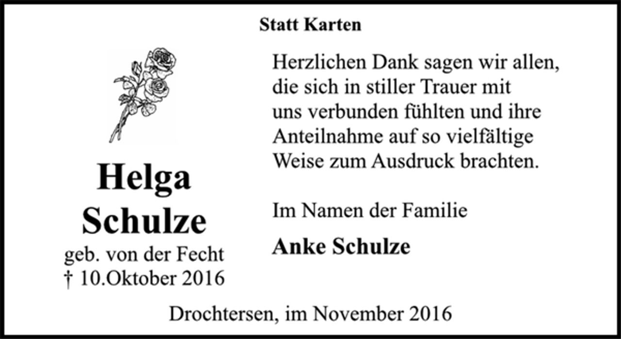 <p>Helga<br />Schulze<br />geb. von der Fecht<br />10. Oktober 2016</p><p>Statt Karten<br />Herzlichen Dank sagen wir allen, die sich in stiller Tauer mit uns verbunden fühlten und ihre Anteilnahme auf so vielfältige Weie zum Ausdruck brachten.<br />Im Namen der Familie<br />Anke Schulze<br />Drochtersen, im November 2016</p>