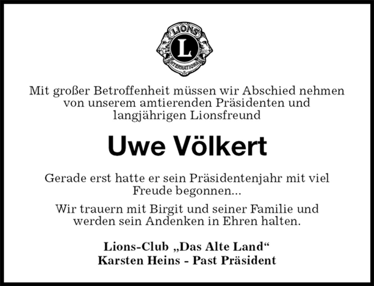 <p>Mit großer Betroffenheit müssen wir Abschied nehmen von unserem amtierenden Präsidenten und<br />langjährigen Lionsfreund<br />Uwe Völkert<br />Gerade erst hatte er sein Präsidentenjahr mit viel<br />Freude begonnen...<br />Wir trauern mit Birgit und seiner Familie und<br />werden sein Andenken in Ehren halten.<br />Lions-Club „Das Alte Land“<br />Karsten Heins - Past Präsident</p>