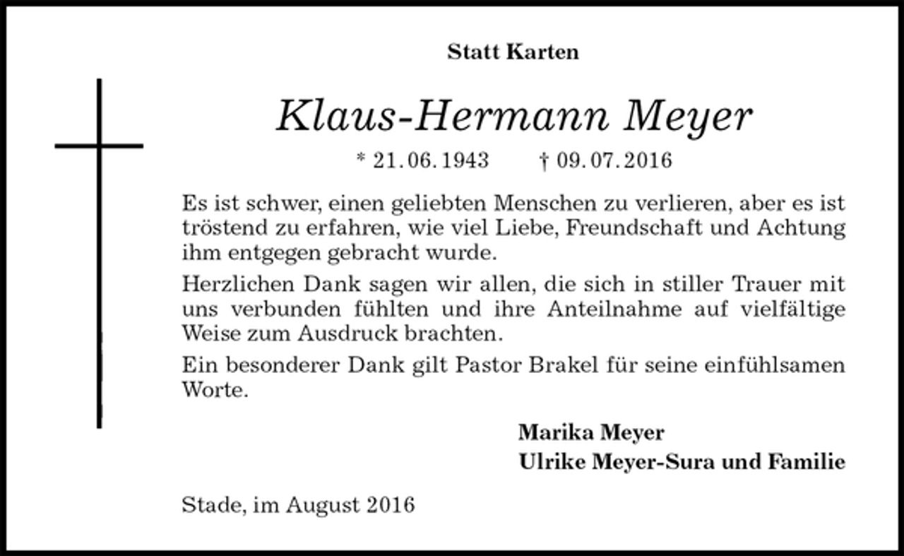 <p>Statt Karten<br />Klaus-Hermann Meyer<br />* 21. 06. 1943 † 09. 07. 2016<br />Es ist schwer, einen geliebten Menschen zu verlieren, aber es ist tröstend zu erfahren, wie viel Liebe, Freundschaft und Achtung ihm entgegen gebracht wurde.<br />Herzlichen Dank sagen wir allen, die sich in stiller Trauer mit uns verbunden fühlten und ihre Anteilnahme auf vielfältige Weise zum Ausdruck brachten.<br />Ein besonderer Dank gilt Pastor Brakel für seine einfühlsamen Worte.<br />Marika Meyer<br />Ulrike Meyer-Sura und Familie<br />Stade, im August 2016</p>