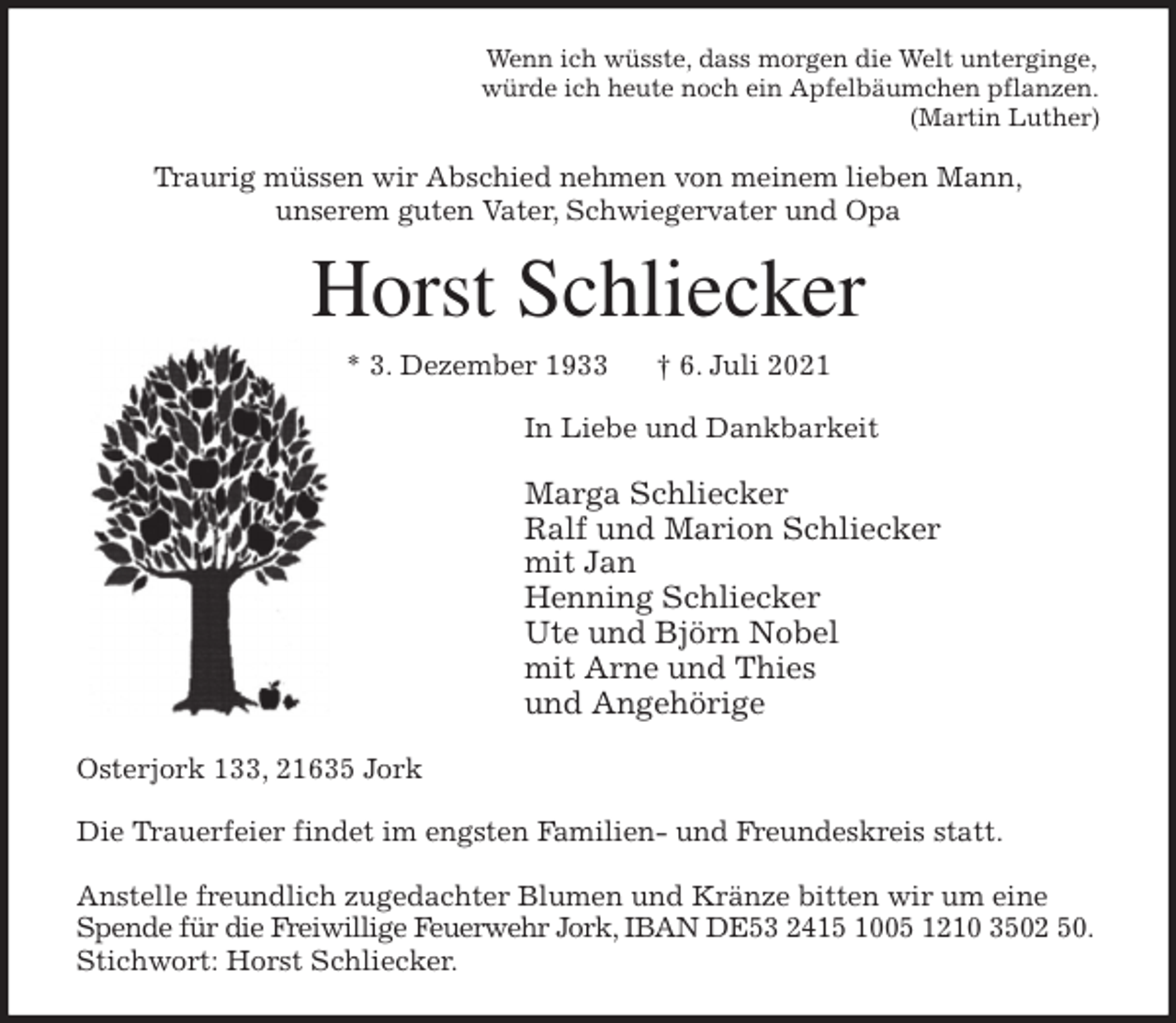 <p>Wenn ich wüsste, dass morgen die Welt unterginge,<br />würde ich heute noch ein Apfelbäumchen pflanzen.<br />(Martin Luther)<br />Traurig müssen wir Abschied nehmen von meinem lieben Mann,<br />unserem guten Vater, Schwiegervater und Opa<br />Horst Schliecker<br />* 3. Dezember 1933 † 6. Juli 2021<br />In Liebe und Dankbarkeit</p>
<p>Marga Schliecker<br />Ralf und Marion Schliecker<br />mit Jan<br />Henning Schliecker<br />Ute und Björn Nobel<br />mit Arne und Thies<br />und Angehörige<br />Osterjork 133, 21635 Jork</p>
<p>Die Trauerfeier findet im engsten Familien- und Freundeskreis statt.</p>
<p>Anstelle freundlich zugedachter Blumen und Kränze bitten wir um eine Spende für die Freiwillige Feuerwehr Jork, IBAN DE53 2415 1005 1210 3502 50. Stichwort: Horst Schliecker.</p>