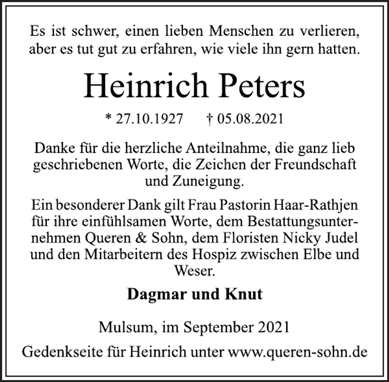 <p>Es ist schwer, einen lieben Menschen zu verlieren,<br />aber es tut gut zu erfahren, wie viele ihn gern hatten.<br />Heinrich Peters<br />* 27.10.1927 † 05.08.2021<br />Danke für die herzliche Anteilnahme, die ganz lieb<br />geschriebenen Worte, die Zeichen der Freundschaft<br />und Zuneigung.<br />Ein besonderer Dank gilt Frau Pastorin Haar-Rathjen<br />für ihre einfühlsamen Worte, dem Bestattungsunternehmen<br />Queren &amp; Sohn, dem Floristen Nicky Judel<br />und den Mitarbeitern des Hospiz zwischen Elbe und<br />Weser.<br />Dagmar und Knut<br />Mulsum, im September 2021<br />Gedenkseite für Heinrich unter www.queren-sohn.de</p>