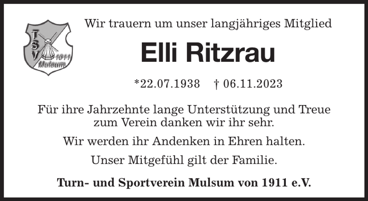 <p>Wir trauern um unser langjähriges Mitglied<br />Elli Ritzrau<br />*22.07.1938 † 06.11.2023</p><p>Für ihre Jahrzehnte lange Unterstützung und Treue<br />zum Verein danken wir ihr sehr.<br />Wir werden ihr Andenken in Ehren halten.<br />Unser Mitgefühl gilt der Familie.<br />Turn- und Sportverein Mulsum von 1911 e.V.</p>