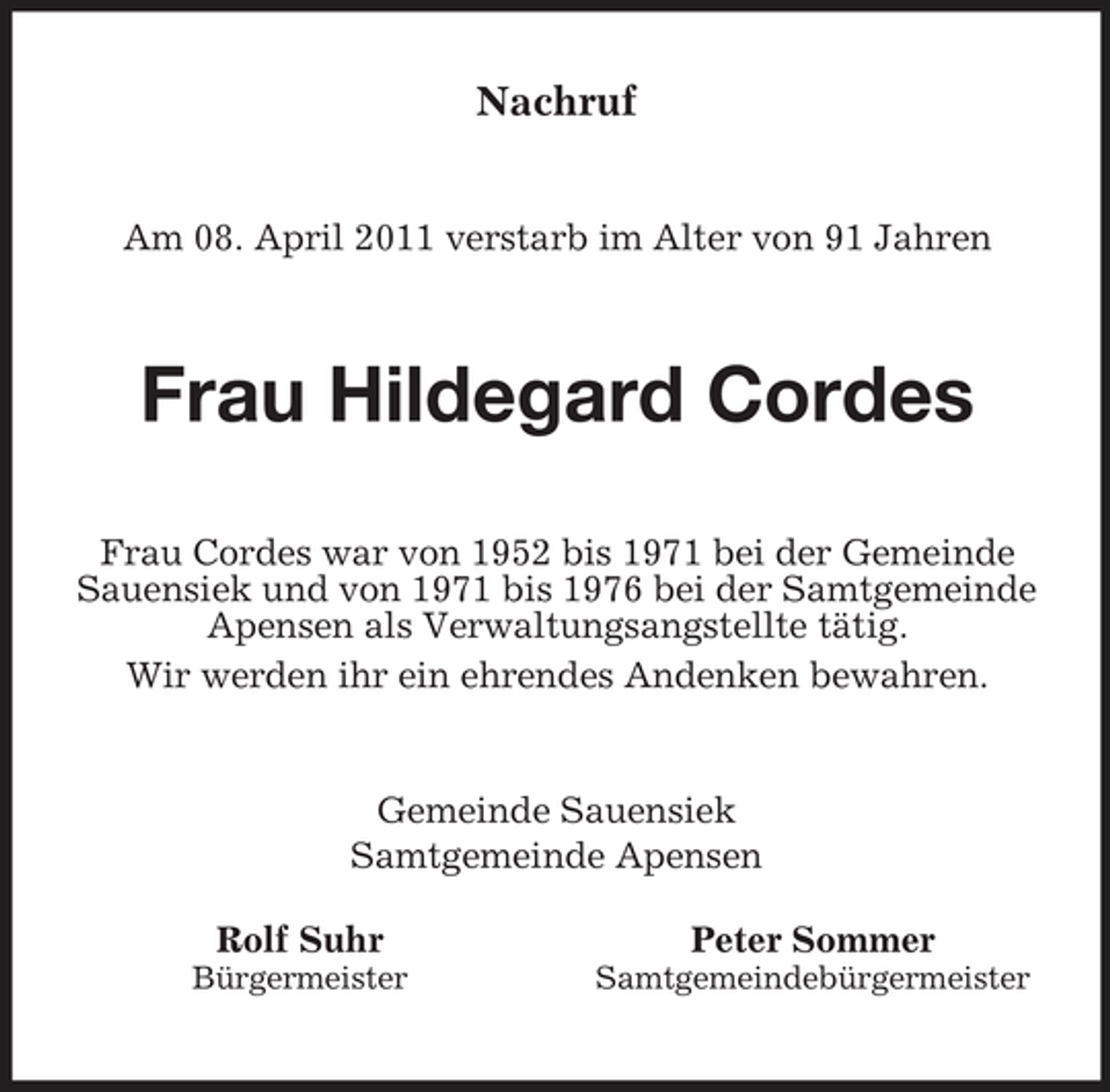 <p>Nachruf</p><p>Am 08. April 2011 verstarb im Alter von 91 Jahren</p><p>Frau Hildegard Cordes<br />Frau Cordes war von 1952 bis 1971 bei der Gemeinde Sauensiek und von 1971 bis 1976 bei der Samtgemeinde Apensen als Verwaltungsangstellte tätig. Wir werden ihr ein ehrendes Andenken bewahren.</p><p>Gemeinde Sauensiek Samtgemeinde Apensen Rolf Suhr<br />Bürgermeister</p><p>Peter Sommer<br />Samtgemeindebürgermeister</p>