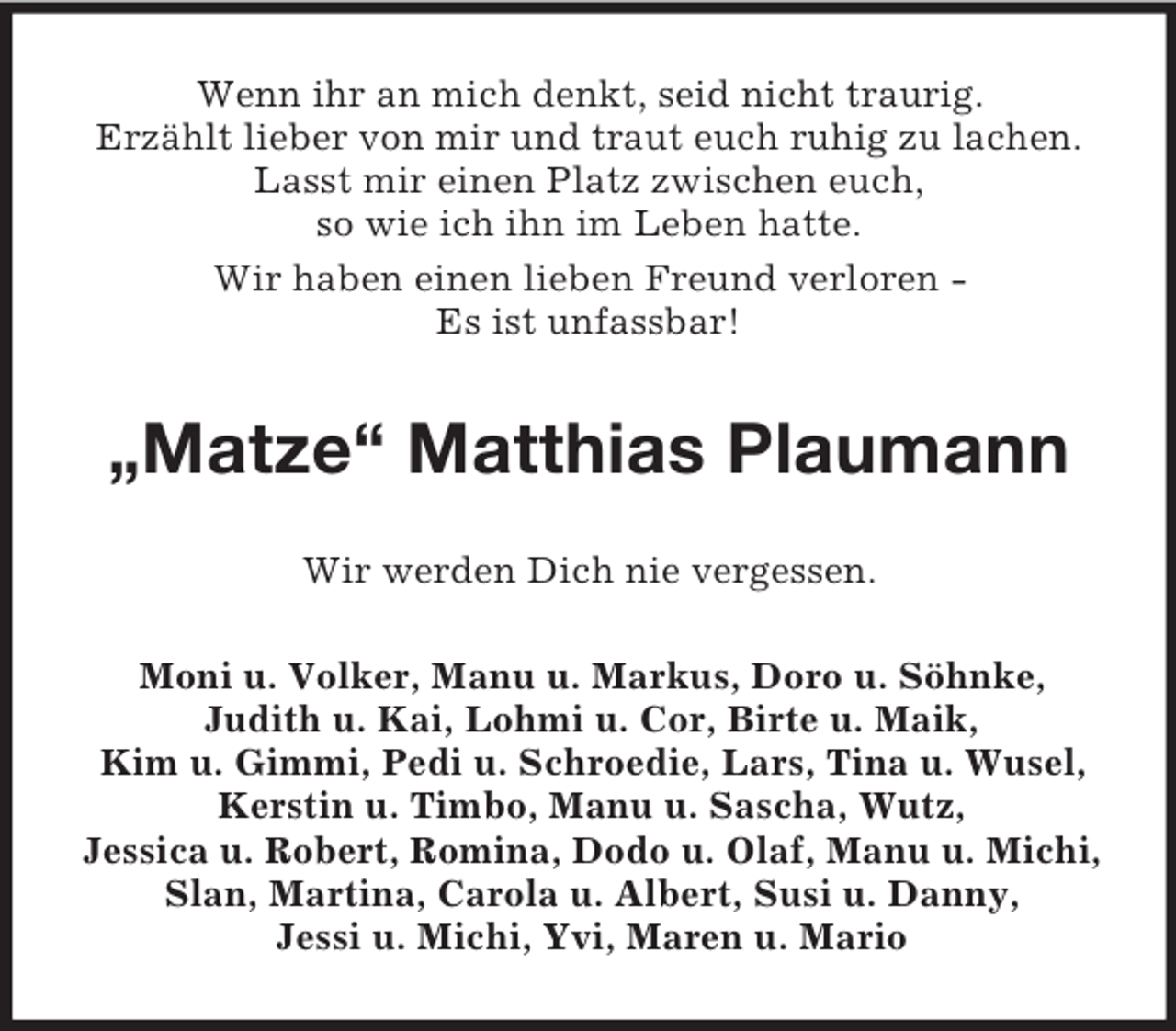 <p>Wenn ihr an mich denkt, seid nicht traurig.<br />Erzählt lieber von mir und traut euch ruhig zu lachen.<br />Lasst mir einen Platz zwischen euch,<br />so wie ich ihn im Leben hatte.<br />Wir haben einen lieben Freund verloren -<br />Es ist unfassbar!<br />„Matze“ Matthias Plaumann<br />Wir werden Dich nie vergessen.<br />Moni u. Volker, Manu u. Markus, Doro u. Söhnke,<br />Judith u. Kai, Lohmi u. Cor, Birte u. Maik,<br />Kim u. Gimmi, Pedi u. Schroedie, Lars, Tina u. Wusel, Kerstin u. Timbo, Manu u. Sascha, Wutz,<br />Jessica u. Robert, Romina, Dodo u. Olaf, Manu u. Michi, Slan, Martina, Carola u. Albert, Susi u. Danny,<br />Jessi u. Michi, Yvi, Maren u. Mario</p>
