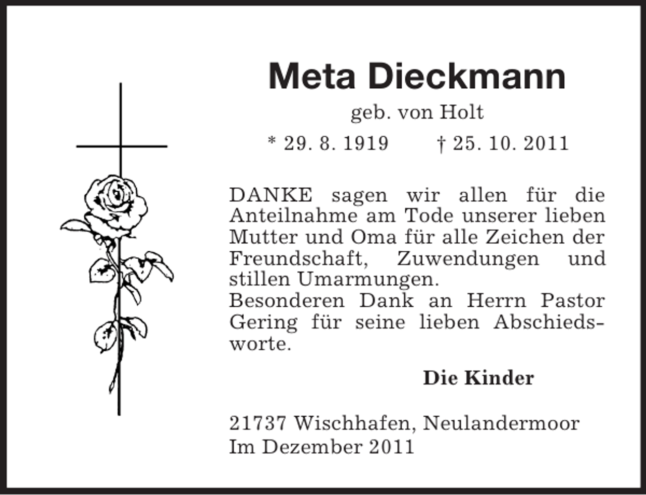 <p>Meta Dieckmann<br />geb. von Holt<br />* 29. 8. 1919 † 25. 10. 2011<br />DANKE sagen wir allen für die<br />Anteilnahme am Tode unserer lieben Mutter und Oma für alle Zeichen der Freundschaft, Zuwendungen und stillen Umarmungen.<br />Besonderen Dank an Herrn Pastor Gering für seine lieben Abschieds-worte.<br />Die Kinder<br />21737 Wischhafen, Neulandermoor<br />Im Dezember 2011</p>
