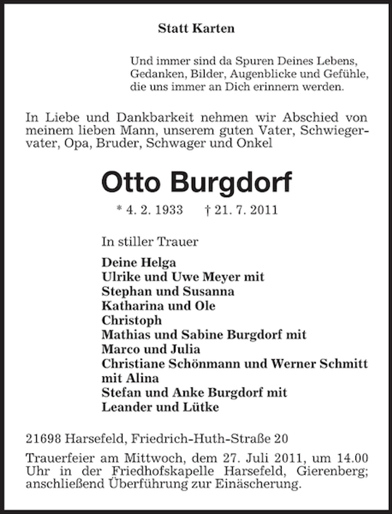 <p>Statt Karten<br />Und immer sind da Spuren Deines Lebens,<br />Gedanken, Bilder, Augenblicke und Gefühle,<br />die uns immer an Dich erinnern werden.</p><p>In Liebe und Dankbarkeit nehmen wir Abschied von<br />meinem lieben Mann, unserem guten Vater, Schwiegervater, Opa, Bruder, Schwager und Onkel</p><p>Otto Burgdorf<br />* 4. 2. 1933</p><p>† 21. 7. 2011</p><p>In stiller Trauer<br />Deine Helga<br />Ulrike und Uwe Meyer mit<br />Stephan und Susanna<br />Katharina und Ole<br />Christoph<br />Mathias und Sabine Burgdorf mit<br />Marco und Julia<br />Christiane Schönmann und Werner Schmitt<br />mit Alina<br />Stefan und Anke Burgdorf mit<br />Leander und Lütke<br />21698 Harsefeld, Friedrich-Huth-Straße 20<br />Trauerfeier am Mittwoch, dem 27. Juli 2011, um 14.00<br />Uhr in der Friedhofskapelle Harsefeld, Gierenberg;<br />anschließend Überführung zur Einäscherung.</p>
