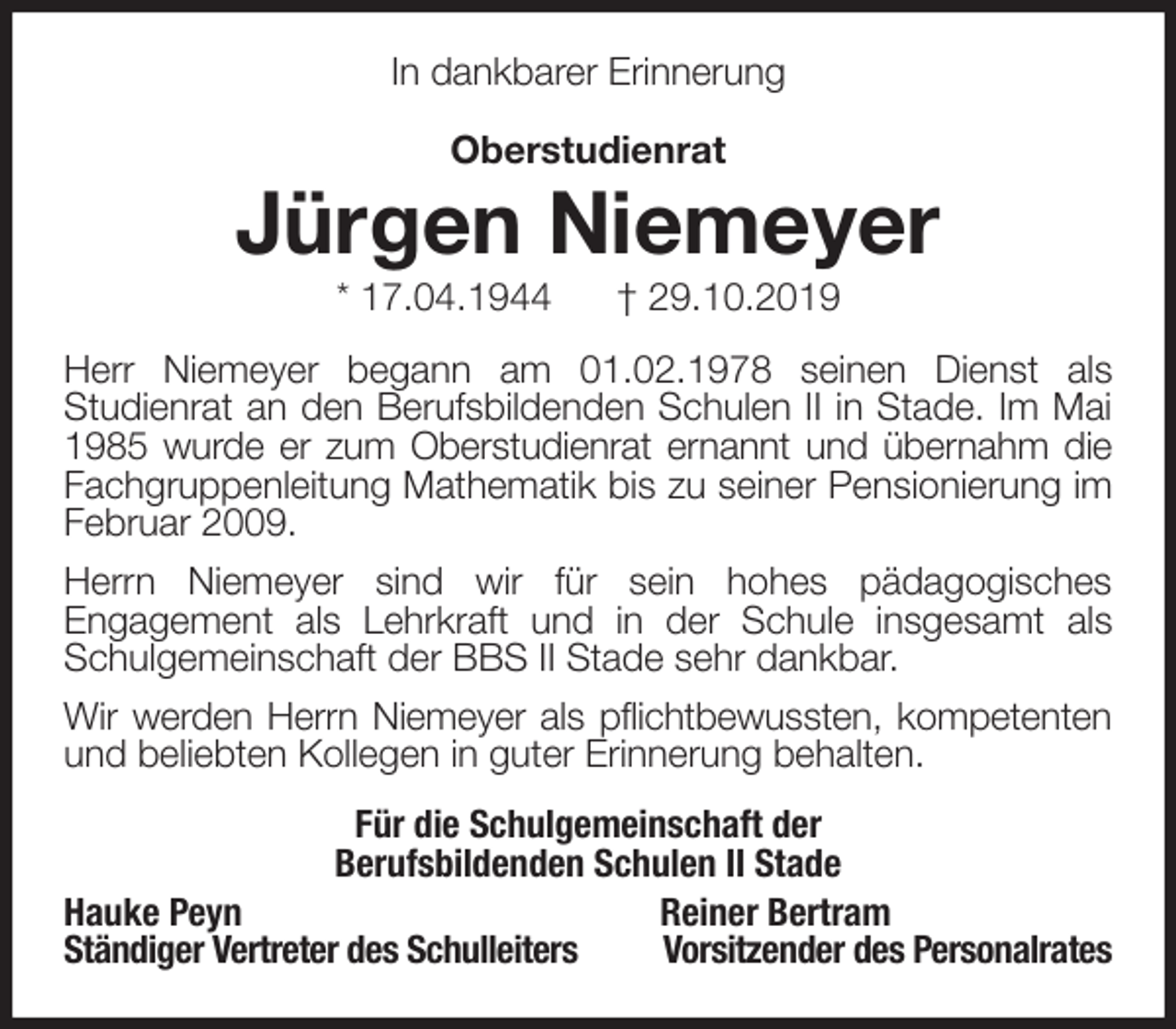 <p>In dankbarer Erinnerung</p><p>Oberstudienrat<br />Jürgen Niemeyer<br />* 17.04.1944 † 29.10.2019<br />Herr Niemeyer begann am 01.02.1978 seinen Dienst als<br />Studienrat an den Berufsbildenden Schulen II in Stade. Im Mai 1985 wurde er zum Oberstudienrat ernannt und übernahm die<br />Fachgruppenleitung Mathematik bis zu seiner Pensionierung im Februar 2009.<br />Herrn Niemeyer sind wir für sein hohes pädagogisches<br />Engagement als Lehrkraft und in der Schule insgesamt als Schulgemeinschaft der BBS II Stade sehr dankbar.<br />Wir werden Herrn Niemeyer als pflichtbewussten, kompetenten<br />und beliebten Kollegen in guter Erinnerung behalten.<br />Für die Schulgemeinschaft der<br />Berufsbildenden Schulen II Stade<br />Hauke Peyn Reiner Bertram<br />Ständiger Vertreter des Schulleiters Vorsitzender des Personalrates</p>