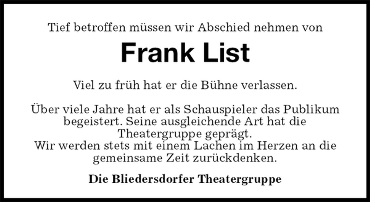 <p>Tief betroffen müssen wir Abschied nehmen von<br />Frank List<br />Die Bliedersdorfer Theatergruppe<br />Viel zu früh hat er die Bühne verlassen.</p><p>Über viele Jahre hat er als Schauspieler das Publikum begeistert. Seine ausgleichende Art hat die<br />Theatergruppe geprägt.<br />Wir werden stets mit einem Lachen im Herzen an die gemeinsame Zeit zurückdenken.</p>