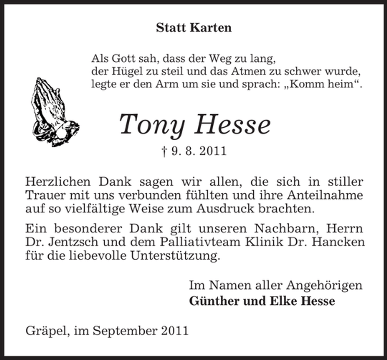 <p>Statt Karten<br />Als Gott sah, dass der Weg zu lang,<br />der Hügel zu steil und das Atmen zu schwer wurde,<br />legte er den Arm um sie und sprach: „Komm heim“.<br />Tony Hesse<br />† 9. 8. 2011<br />Herzlichen Dank sagen wir allen, die sich in stiller Trauer mit uns verbunden fühlten und ihre Anteilnahme<br />auf so vielfältige Weise zum Ausdruck brachten.<br />Ein besonderer Dank gilt unseren Nachbarn, Herrn<br />Dr. Jentzsch und dem Palliativteam Klinik Dr. Hancken für die liebevolle Unterstützung.<br />Im Namen aller Angehörigen<br />Günther und Elke Hesse<br />Gräpel, im September 2011</p>