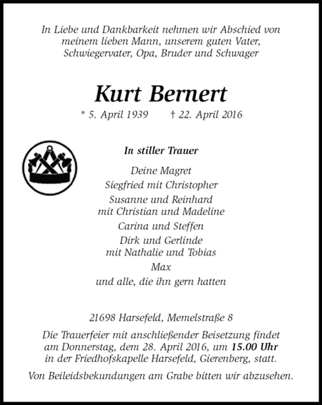 <p>In Liebe und Dankbarkeit nehmen wir Abschied von<br />meinem lieben Mann, unserem guten Vater,<br />Schwiegervater, Opa, Bruder und Schwager<br />Kurt Bernert<br />* 5. April 1939 † 22. April 2016<br />In stiller Trauer<br />Deine Magret<br />Siegfried mit Christopher<br />Susanne und Reinhard<br />mit Christian und Madeline<br />Carina und Steffen<br />Dirk und Gerlinde<br />mit Nathalie und Tobias<br />Max<br />und alle, die ihn gern hatten<br />21698 Harsefeld, Memelstraße 8<br />Die Trauerfeier mit anschließender Beisetzung findet<br />am Donnerstag, dem 28. April 2016, um 15.00 Uhr<br />in der Friedhofskapelle Harsefeld, Gierenberg, statt.<br />Von Beileidsbekundungen am Grabe bitten wir abzusehen.</p>