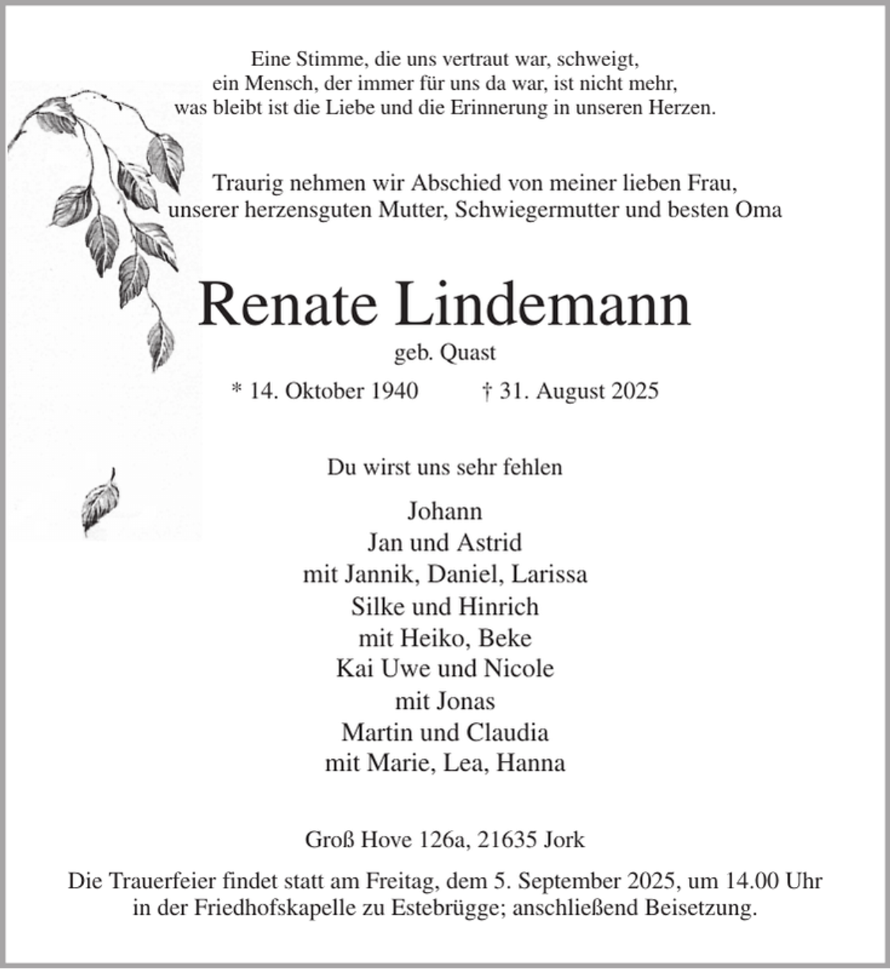 <p>Eine Stimme, die uns vertraut war, schweigt,<br />ein Mensch, der immer für uns da war, ist nicht mehr,<br />was bleibt ist die Liebe und die Erinnerung in unseren Herzen.<br />Traurig nehmen wir Abschied von meiner lieben Frau,<br />unserer herzensguten Mutter, Schwiegermutter und besten Oma<br />Renate Lindemann<br />geb. Quast<br />* 14. Oktober 1940 † 31. August 2025<br />Du wirst uns sehr fehlen<br />Johann<br />Jan und Astrid<br />mit Jannik, Daniel, Larissa<br />Silke und Hinrich<br />mit Heiko, Beke<br />Kai Uwe und Nicole<br />mit Jonas<br />Martin und Claudia<br />mit Marie, Lea, Hanna<br />Groß Hove 126a, 21635 Jork<br />Die Trauerfeier findet statt am Freitag, dem 5. September 2025, um 14.00 Uhr<br />in der Friedhofskapelle zu Estebrügge; anschließend Beisetzung.</p>