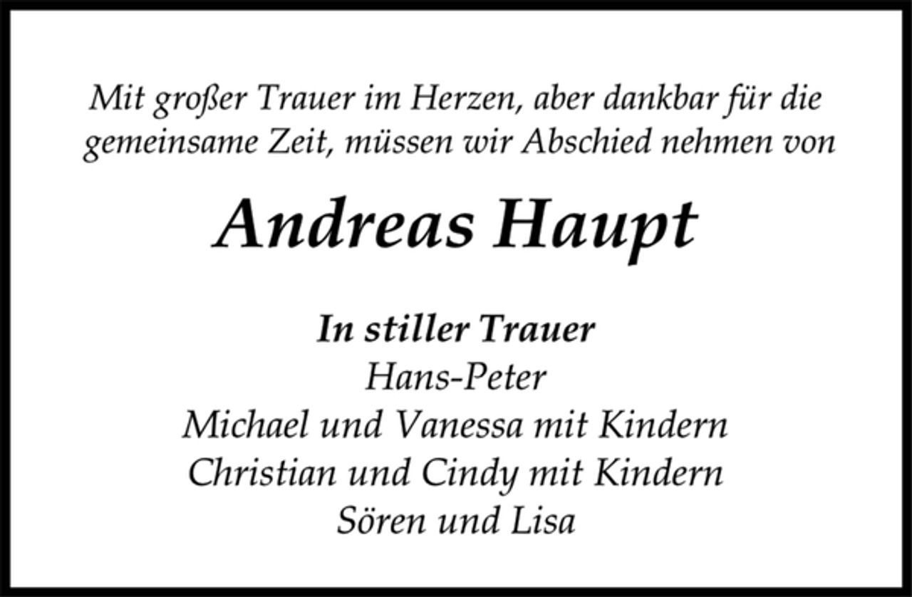 <p>In stiller Trauer<br />Hans-Peter<br />Michael und Vanessa mit Kindern<br />Christian und Cindy mit Kindern<br />Sören und Lisa<br />Mit großer Trauer im Herzen, aber dankbar für die<br />gemeinsame Zeit, müssen wir Abschied nehmen von<br />Andreas Haupt</p>