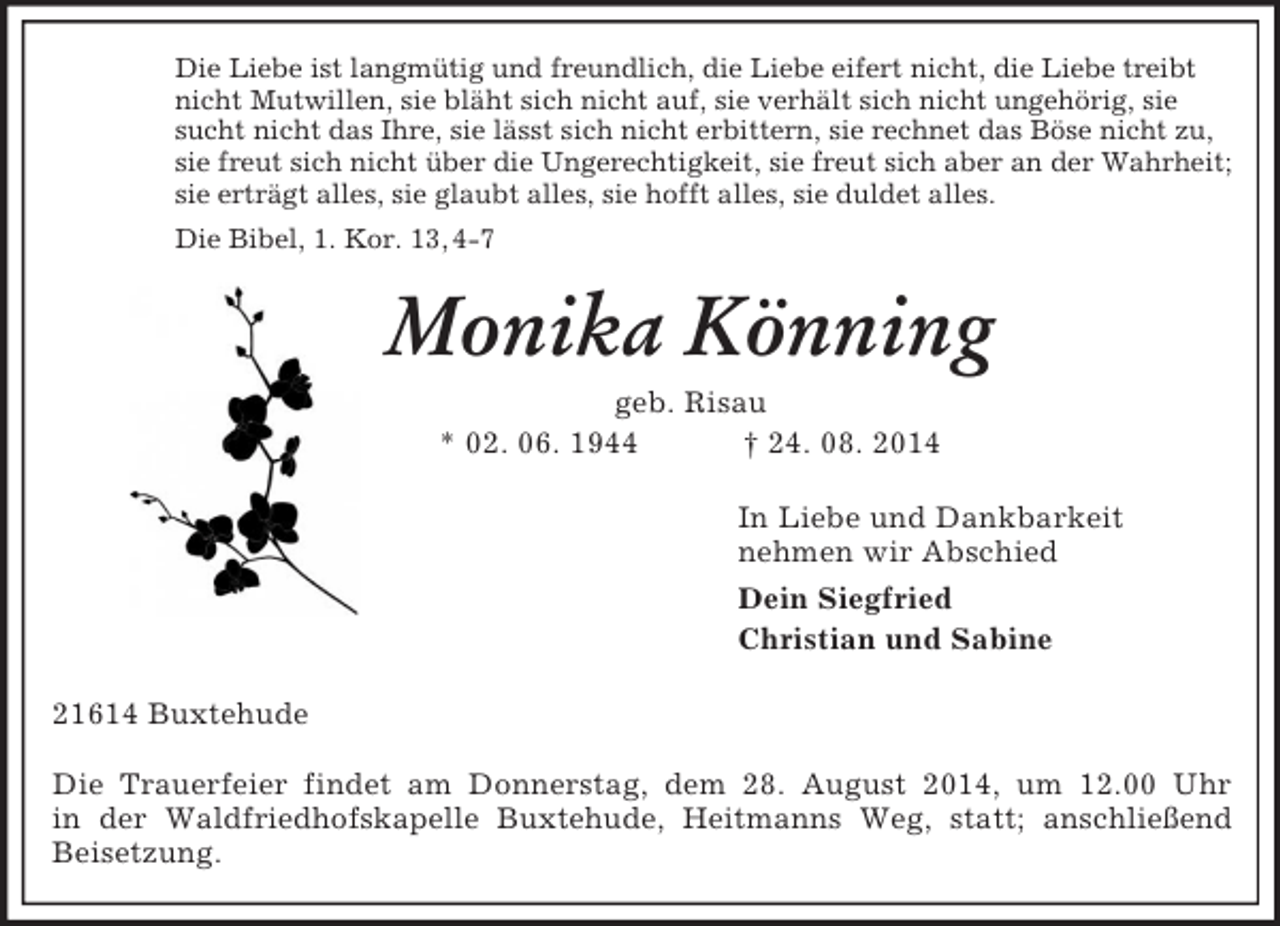 <p>Die Liebe ist langmütig und freundlich, die Liebe eifert nicht, die Liebe treibt<br />nicht Mutwillen, sie bläht sich nicht auf, sie verhält sich nicht ungehörig, sie<br />sucht nicht das Ihre, sie lässt sich nicht erbittern, sie rechnet das Böse nicht zu,<br />sie freut sich nicht über die Ungerechtigkeit, sie freut sich aber an der Wahrheit;<br />sie erträgt alles, sie glaubt alles, sie hofft alles, sie duldet alles.<br />Die Bibel, 1. Kor. 13, 4-7<br />Monika Könning<br />geb. Risau<br />* 02. 06. 1944 † 24. 08. 2014<br />In Liebe und Dankbarkeit<br />nehmen wir Abschied<br />Dein Siegfried<br />Christian und Sabine<br />21614 Buxtehude</p><p>Die Trauerfeier findet am Donnerstag, dem 28. August 2014, um 12.00 Uhr<br />in der Waldfriedhofskapelle Buxtehude, Heitmanns Weg, statt; anschließend<br />Beisetzung.</p>
