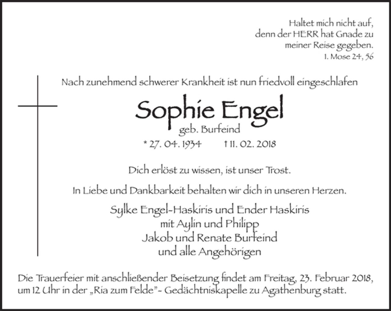<p>Haltet mich nicht auf,<br />denn der HERR hat Gnade zu<br />meiner Reise gegeben.<br />1. Mose 24, 56<br />Nach zunehmend schwerer Krankheit<br />ist nun friedvoll eingeschlafen<br />Sophie Engel<br />geb. Burfeind<br />* 27. 04. 1934 † 11. 02. 2018<br />Dich erlöst zu wissen, ist unser Trost.<br />In Liebe und Dankbarkeit behalten wir dich in unseren Herzen.</p><p>Sylke Engel-Haskiris und Ender Haskiris<br />mit Aylin und Philipp<br />Jakob und Renate Burfeind<br />und alle Angehörigen<br />Die Trauerfeier mit anschließender Beisetzung findet am Freitag, 23. Februar<br />2018, um 12 Uhr in der „Ria zum Felde”- Gedächtniskapelle zu Agathenburg<br />statt.</p>