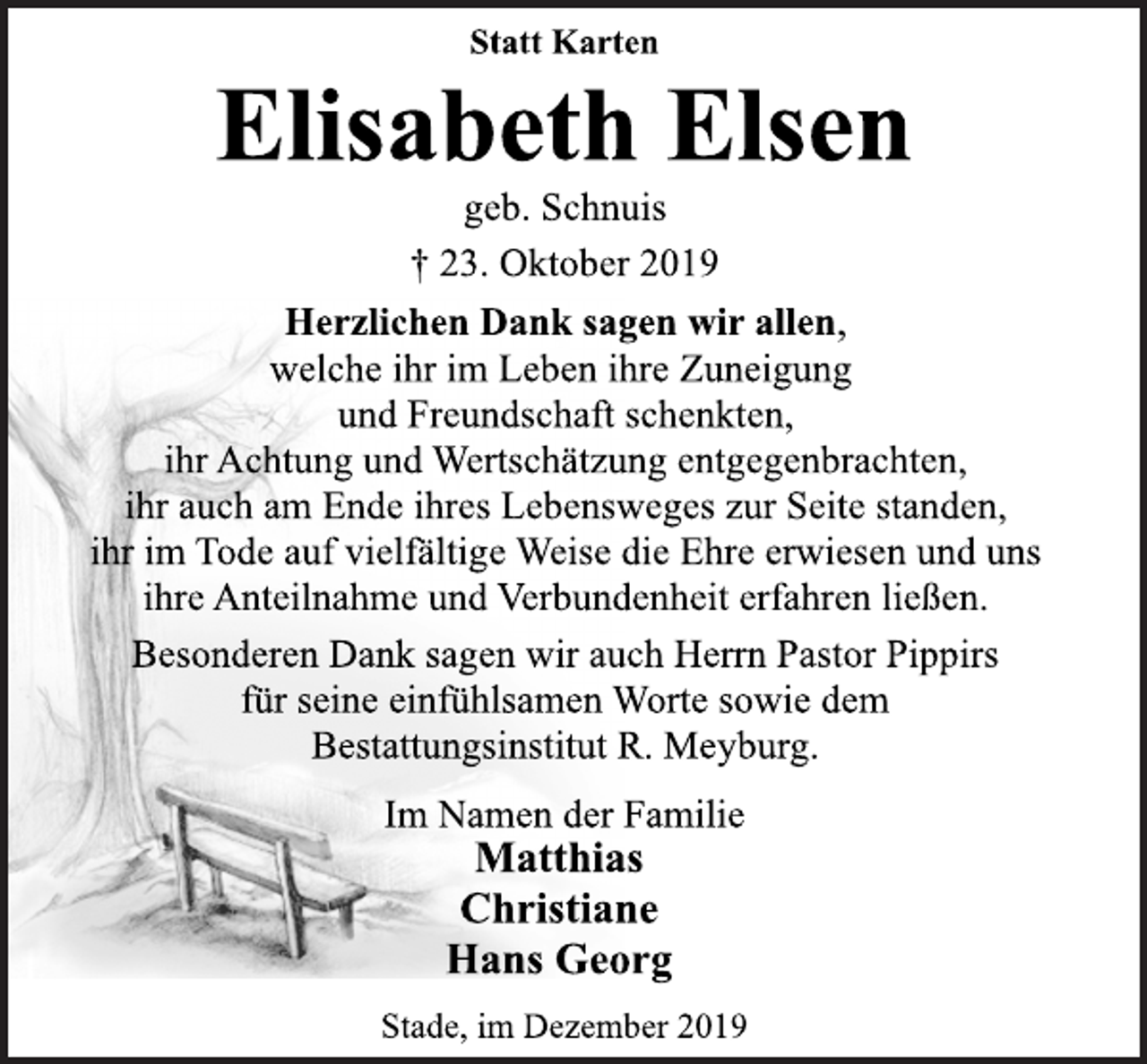 <p>Statt Karten<br />Elisabeth Elsen<br />geb. Schnuis<br />† 23. Oktober 2019<br />Herzlichen Dank sagen wir allen,<br />welche ihr im Leben ihre Zuneigung<br />und Freundschaft schenkten,<br />auch am Ende ihres Lebensweges zur Seite standen,<br />ihr im Tode auf vielfältige Weise die Ehre erwiesen und uns<br />ihre Anteilnahme und Verbundenheit erfahren ließen.<br />Besonderen Dank sagen wir auch Herrn Pastor Pippirs<br />für seine einfühlsamen Worte sowie dem<br />Bestattungsinstitut R. Meyburg.<br />Im Namen der Familie<br />Matthias<br />Christiane<br />Hans Georg<br />Stade, im Dezember 2019</p>