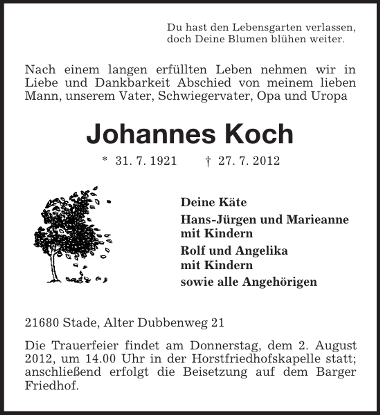 <p>Du hast den Lebensgarten verlassen,<br />doch Deine Blumen blühen weiter.</p><p>Nach einem langen erfüllten Leben nehmen wir in<br />Liebe und Dankbarkeit Abschied von meinem lieben<br />Mann, unserem Vater, Schwiegervater, Opa und Uropa</p><p>Johannes Koch<br />* 31. 7. 1921</p><p>† 27. 7. 2012<br />Deine Käte<br />Hans-Jürgen und Marieanne<br />mit Kindern<br />Rolf und Angelika<br />mit Kindern<br />sowie alle Angehörigen</p><p>21680 Stade, Alter Dubbenweg 21<br />Die Trauerfeier findet am Donnerstag, dem 2. August<br />2012, um 14.00 Uhr in der Horstfriedhofskapelle statt;<br />anschließend erfolgt die Beisetzung auf dem Barger<br />Friedhof.</p>