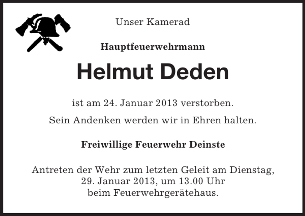 <p>Unser Kamerad<br />Hauptfeuerwehrmann</p><p>Helmut Deden<br />ist am 24. Januar 2013 verstorben.<br />Sein Andenken werden wir in Ehren halten.<br />Freiwillige Feuerwehr Deinste<br />Antreten der Wehr zum letzten Geleit am Dienstag,<br />29. Januar 2013, um 13.00 Uhr<br />beim Feuerwehrgerätehaus.</p>