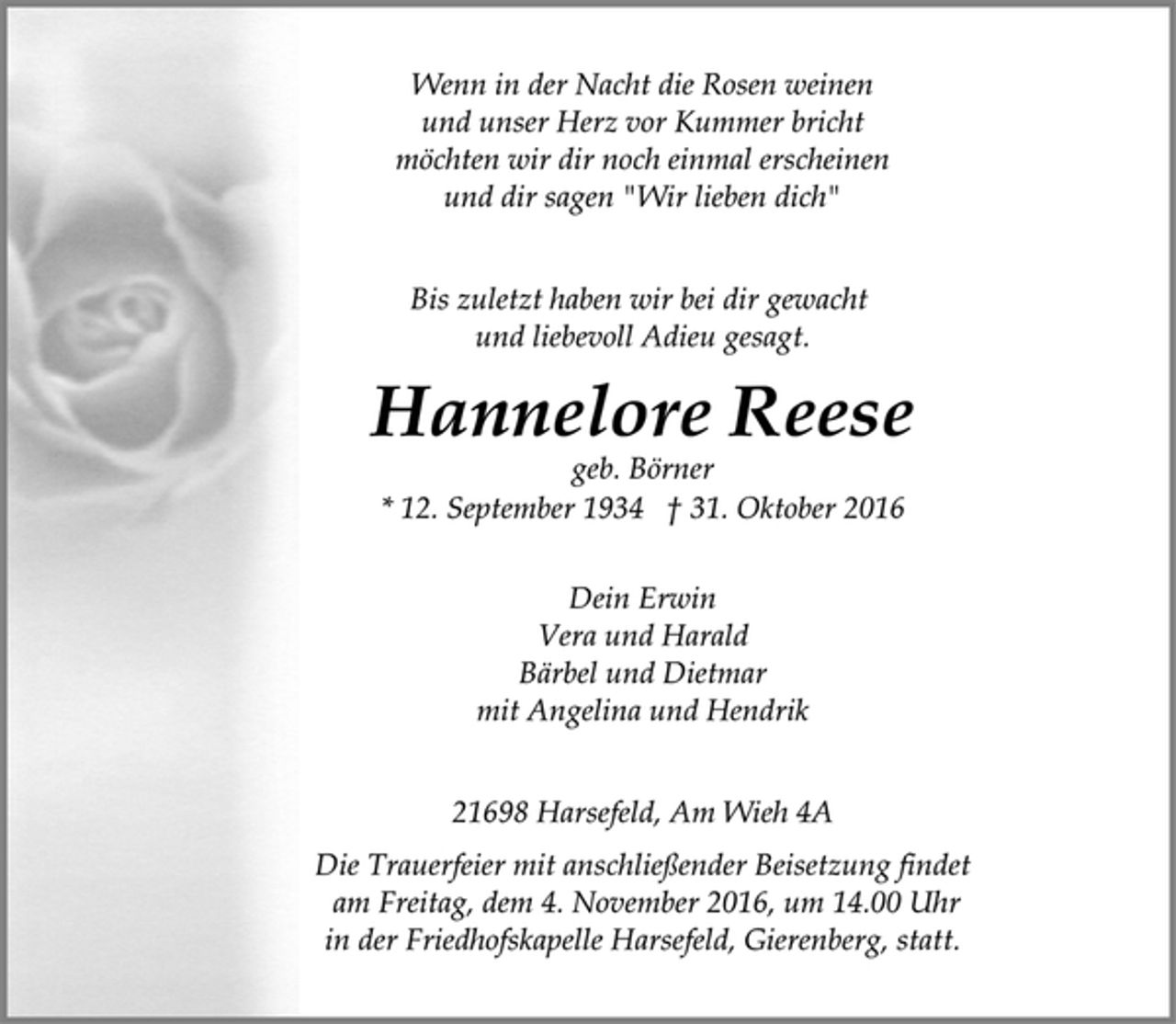 <p>Wenn in der Nacht die Rosen weinen<br />und unser Herz vor Kummer bricht<br />möchten wir dir noch einmal erscheinen<br />und dir sagen "Wir lieben dich"<br />Bis zuletzt haben wir bei dir gewacht<br />und liebevoll Adieu gesagt.<br />Hannelore Reese<br />geb. Börner<br />* 12. September 1934 † 31. Oktober 2016<br />Dein Erwin<br />Vera und Harald<br />Bärbel und Dietmar<br />mit Angelina und Hendrik<br />21698 Harsefeld, Am Wieh 4A<br />Die Trauerfeier mit anschließender Beisetzung findet<br />am Freitag, dem 4. November 2016, um 14.00 Uhr<br />in der Friedhofskapelle Harsefeld, Gierenberg, statt.</p>