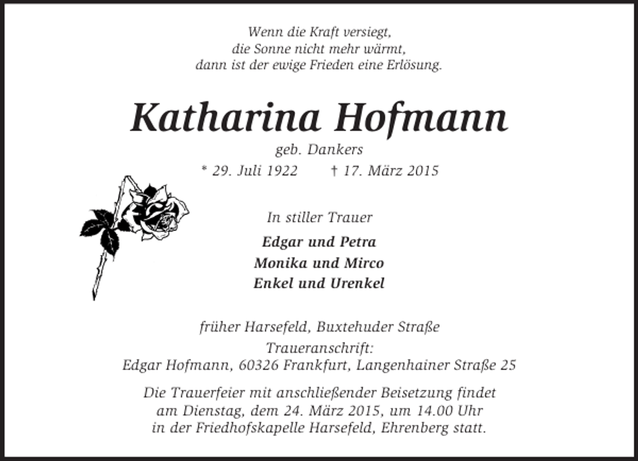 <p>Wenn die Kraft versiegt,<br />die Sonne nicht mehr wärmt,<br />dann ist der ewige Frieden eine Erlösung.<br />Katharina Hofmann<br />geb. Dankers<br />* 29. Juli 1922 † 17. März 2015<br />In stiller Trauer<br />Edgar und Petra<br />Monika und Mirco<br />Enkel und Urenkel<br />früher Harsefeld, Buxtehuder Straße<br />Traueranschrift:<br />Edgar Hofmann, 60326 Frankfurt, Langenhainer Straße 25<br />Die Trauerfeier mit anschließender Beisetzung findet<br />am Dienstag, dem 24. März 2015, um 14.00 Uhr<br />in der Friedhofskapelle Harsefeld, Ehrenberg statt.</p>